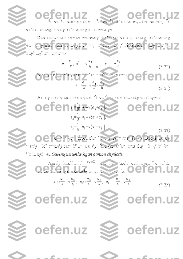 ε1''  va  	ε1''' -kuchlanishlar    	σ2   va  	σ3   ta’sirida   vujudga   kelgan,  	σ1
yo‘nalishidagi nisbiy ko‘ndalang deformatsiya.
Guk   qonunidan  hamda   markaziy  cho‘zilish  va  siqilishdagi  ko‘ndalang
va   bo‘ylama   deformatsiyalarning   o‘zaro   bog‘liqliklaridan   foydalanib,
quyidagilarni topamiz:	
ε1'=	
σ1
E	,ε1''=−	ν
σ2
E
  va   	ε1'''=−	ν
σ3
E                                 (3.20)
Nisbiy deformatsiyalarni qo‘shib ushbuni olamiz:	
ε1=	
σ1
E	−	ν
σ2
E	−	
σ3
E	.
                                             (3.21)
Asosiy nisbiy deformatsiyalar 	
ε2  va 	ε3  ni ham shunday aniqlaymiz:	
ε1=1
E	[σ1−	ν(σ2+σ3)];	
ε2=1
E	[σ2−	ν(σ1+σ3)];	
ε3=1
E	[σ2−ν(σ1+σ2)].
                                            (3.22)
Hosil   bo‘lgan   formulalar   hajmiy   zo‘riqqanlik   holatidagi   asosiy
nisbiy   deformatsiyalar   bilan   asosiy   kuchlanishlar   orasidagi   bog‘liqlikni
ifodalaydi va  Guking umumlashgan qonuni deyiladi.
Asosiy   kuchlanish  	
σ3=0   deb   olib,   tekis   kuchlanganlik   holati
uchun Gukning umumlashgan qonunini olamiz:	
ε1=	
σ1
E	−	ν
σ2
E	;	ε2=	
σ2
E	−	ν
σ1
E	;	ε3=−	
σ1
E	−	ν
σ2
E	.
                      (3.23) 