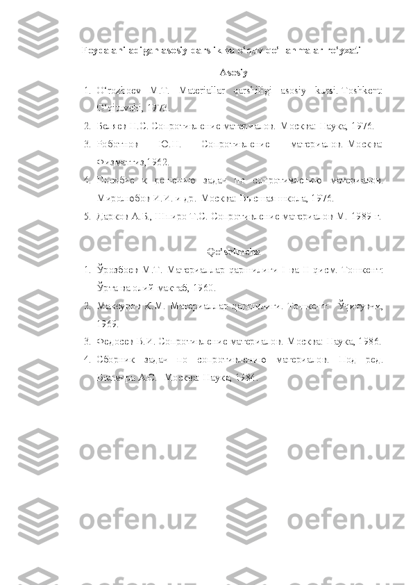 Foydalaniladigan asosiy darslik va o’quv qo’llanmalar ro’yxati
Аsosiy
1. O‘rozboev   M.T.   Materiallar   qarshiligi   asosiy   kursi.-Toshkent:
O‘qituvchi, 1973. 
2. Беляев Н.С. Сопротивление материалов.-Москва: Наука, 1976.
3. Роботнов   Ю.Н.   Сопротивление   материалов.-Москва:
Физматгиз,1962.
4. Пособие   к   решению   задач   по   сопротивлению   материалов.
Миролюбов И.И. и др.-Москва: Высшая школа, 1976.
5. Дарков А.Б., Шпиро Т.С. Сопротивление материалов М.-1989 г.
Qo’shimcha
1. Ўрозбоев   М.Т.   Материаллар   qаршилиги   I   ва   II   qисм.-Тошкент:
Ўрта ва олий мактаб, 1960.
2. Мансуров   К.М.   Материаллар   qаршилиги.-Тошкент:     Ўqитувчи,
1969.
3. Федосев В.И. Сопротивление материалов.-Москва: Наука, 1986.
4. Сборник   задач   по   сопротивлению   материалов.   Под   ред.
Волмира А.С.- Москва: Наука, 1984. 