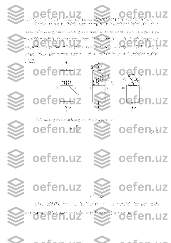 1. Chiziqli zo‘riqish holatida qiya yuzachalar bo‘yicha kuchlanishlar.
Cho‘zilish   va   siqilishda   sterjenning   mustahkamligini   baholash   uchun
faqat  ko‘ndalang  kesim  tekisligidagi  kuchlanishlar  emas,  balki  istalgan  qiya
tekisliklardagi   kuchlanishlarni   ham   bilish   kerak.   F   kuch   cho‘zayotgan
sterjenning   qiya   kesimi   bo‘yicha   kuchlanishlarni   aniqlaymiz:   (3.1-rasm,   a)
Unga   o‘tkazilgan   normal   sterjen   o‘qi   yo‘nalishi   bilan  α   burchakni   tashkil
qiladi.
Ko‘ndalang kesim  mk  dagi normal kuchlanish:	
σ=	P
F	.
                                                                 (3.1)
                
3.1-rasm
Qiya   tekislik   mn   da   kuchlanish  	
σ   ga   parallel   bo‘lgan   tekis
taqsimlangan to‘liq kuchlanish 	
Sα  lar (3.1-rasm, b) ta’sir qiladi: 
