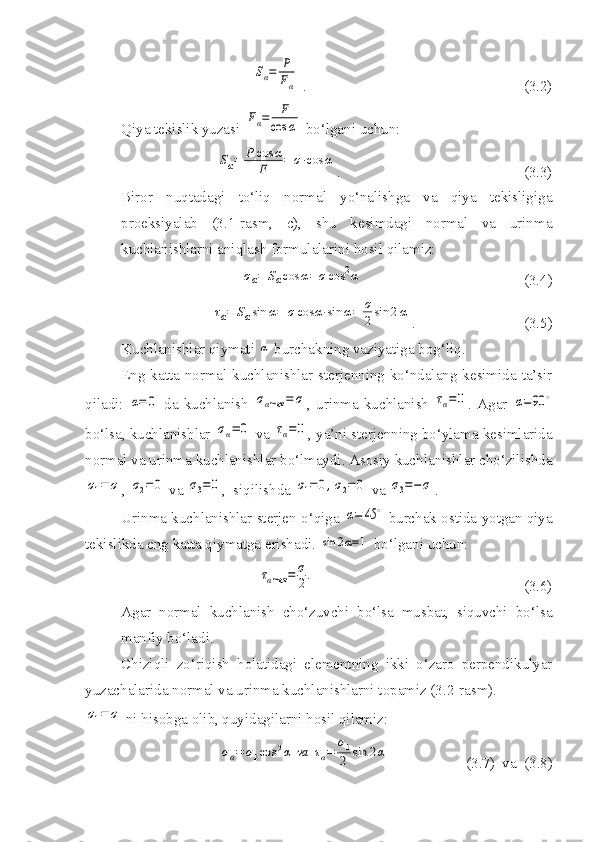 Sα=	P
Fα .                                                          (3.2)
Qiya tekislik yuzasi 	
Fα=	F
cos	α  bo‘lgani uchun:	
Sα=	P	cos	α	
F	=	σ⋅cos	α
.                                                 (3.3)
Biror   nuqtadagi   to‘liq   normal   yo‘nalishga   va   qiya   tekisligiga
proeksiyalab   (3.1-rasm,   c),   shu   kesimdagi   normal   va   urinma
kuchlanishlarni aniqlash formulalarini hosil qilamiz:	
σα=	Sαcos	α=	σcos	2α
                                           (3.4)	
τα=	Sαsin	α=	σcos	α⋅sin	α=	σ
2sin	2α
.                             (3.5)
Kuchlanishlar qiymati 	
α  burchakning vaziyatiga bog‘liq.
Eng katta normal kuchlanishlar sterjenning ko‘ndalang kesimida ta’sir
qiladi:  	
α=	0   da  kuchlanish  	σαmax	=	σ ,  urinma  kuchlanish  	τα=0 .  Agar  	α=90	∘
bo‘lsa, kuchlanishlar 	
σα=	0  va 	τα=0 , ya’ni sterjenning bo‘ylama kesimlarida
normal va urinma kuchlanishlar bo‘lmaydi. Asosiy kuchlanishlar cho‘zilishda	
σ1=	σ
, 	σ2=	0  va 	σ3=0 ,  siqilishda 	σ1=	0,σ2=	0  va 	σ3=−	σ .
Urinma kuchlanishlar sterjen o‘qiga 	
α=	45	∘  burchak ostida yotgan qiya
tekislikda eng katta qiymatga erishadi. 	
sin	2α=1  bo‘lgani uchun:	
ταmax	=	σ
2.
                                                        (3.6)
Agar   normal   kuchlanish   cho‘zuvchi   bo‘lsa   musbat,   siquvchi   bo‘lsa
manfiy bo‘ladi.
Chiziqli   zo‘riqish   holatidagi   elementning   ikki   o‘zaro   perpendikulyar
yuzachalarida normal va urinma kuchlanishlarni topamiz (3.2-rasm).	
σ1=	σ
 ni hisobga olib, quyidagilarni hosil qilamiz:	
σα=	σ1cos	2α	va	τα=	
σ1
2	sin	2α
                 (3.7)  va  (3.8) 