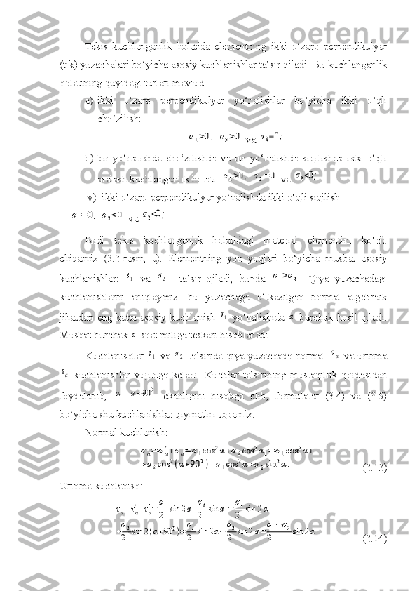 Tekis   kuchlanganlik   holatida   elementning   ikki   o‘zaro   perpendikulyar
(tik) yuzachalari bo‘yicha asosiy kuchlanishlar ta’sir qiladi. Bu   kuchlanganlik
holatining   quyidagi   turlari   mavjud :
a) ikki   o‘zaro   perpendikulyar   yo‘nalishlar   bo‘yicha   ikki   o‘qli
cho‘zilish:σ1>0,	σ2>0
 va 	σ3=0;
b) bir   yo‘nalishda   cho‘zilishda   va   bir   yo‘nalishda   siqilishda   ikki   o‘qli
aralash kuchlanganlik holati: 	
σ1>0,	σ2=	0  va 	σ3<0;
       v)  ikki o‘zaro perpendikulyar yo‘nalishda ikki o‘qli siqilish:	
σ1=	0,	σ2<0
 va 	σ3<0;
Endi   tekis   kuchlanganlik   holatidagi   material   elementini   ko‘rib
chiqamiz   (3.3-rasm,   a).   Elementning   yon   yoqlari   bo‘yicha   musbat   asosiy
kuchlanishlar:  	
σ1   va  	σ2     ta’sir   qiladi,   bunda  	σ1>σ2 .   Qiya   yuzachadagi
kuchlanishlarni   aniqlaymiz:   bu   yuzachaga   o‘tkazilgan   normal   algebraik
jihatdan eng katta asosiy kuchlanish  	
σ1   yo‘nalishida  	α   burchak hosil qiladi.
Musbat burchak 	
α  soat miliga teskari hisoblanadi.
Kuchlanishlar  	
σ1   va  	σ2   ta’sirida qiya yuzachada normal  	σα   va urinma	
τa
  kuchlanishlar   vujudga   keladi.   Kuchlar   ta’sirining   mustaqillik   qoidasidan
foydalanib,  	
α1=	α+90	0   ekanligini   hisobga   olib,   formulalar   (3.4)   va   (3.5)
bo‘yicha shu kuchlanishlar qiymatini topamiz:
Normal kuchlanish:	
σα=	σα'+σα''=	σ1cos	2α+σ2cos	2α1=	σ1cos	2α+	
+σ2cos	2(α+90	0)=	σ1cos	2α+σ2sin	2α.
(3.13)
Urinma kuchlanish:	
τα=	τα'+τα''=	σ1
2	sin	2α+σ2
2	sin	α1=	σ1
2	sin	2α+	
+σ2
2	sin	2(α+90	0)=	σ1
2	sin	2α−	σ2
2	sin	2α=	σ1−	σ2	
2	sin	2α.
(3.14) 