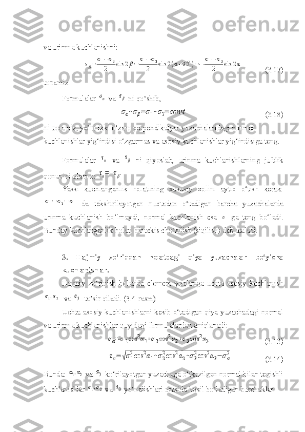 va urinma kuchlanishni:τβ=	
σ1−	σ2	
2	sin	2β=	
σ1−	σ2	
2	sin	2(α+90	0)=−	
σ1−	σ2	
2	sin	2α
(3.17)
topamiz:
Formulalar 	
σα  va 	σβ  ni qo‘shib,
σα+σβ=	σ1+σ2=	const
(3.18)
ni topamiz, ya’ni ikki o‘zaro perpendikulyar yuzachalaridagi normal 
kuchlanishlar yig‘indisi o‘zgarmas va asosiy kuchlanishlar yig‘indisiga teng.
Formulalar  	
τα   va  	τβ   ni   qiyoslab,   urinma   kuchlanishlarning   juftlik
qonunini olamiz: 	
τα=−τβ.
Yassi   kuchlanganlik   holatining   xususiy   xolini   aytib   o‘tish   kerak:	
σ1=	σ2=	σ
  da   tekshirilayotgan   nuqtadan   o‘tadigan   barcha   yuzachalarda
urinma   kuchlanish   bo‘lmaydi,   normal   kuchlanish   esa  	
σ   ga   teng   bo‘ladi.
Bunday kuchlanganlik holati bir tekis cho‘zilish (siqilish) deb ataladi.
3.   Hajmiy   zo‘riqqan   holatdagi   qiya   yuzachalar   bo‘yicha
kuchlanishlar.
Hajmiy   zo‘riqish   holatida   element   yoqlariga   uchta   asosiy   kuchlanish	
σ1,σ2
  va 	σ3   ta’sir qiladi. (3.4-rasm)
Uchta asosiy kuchlanishlarni kesib o‘tadigan qiya yuzachadagi normal
va urinma kuchlanishlar quyidagi formulalardan aniqlanadi:	
σα=	σ1cos	2α1+σ2cos	2α2+σ3cos	2α3
                            (3.13)	
τα=	√σ1
2cos	2α1+σ2
2cos	2α2+σ3
2cos	2α3−	σα
2
                 (3.14)
Bunda: 	
α1,α2  va 	α3  ko‘rilayotgan yuzachaga o‘tkazilgan normal bilan tegishli
kuchlanishlar 	
σ1,σ2  va 	σ3  yo‘nalishlari orasida hosil bo‘ladigan burchaklar. 