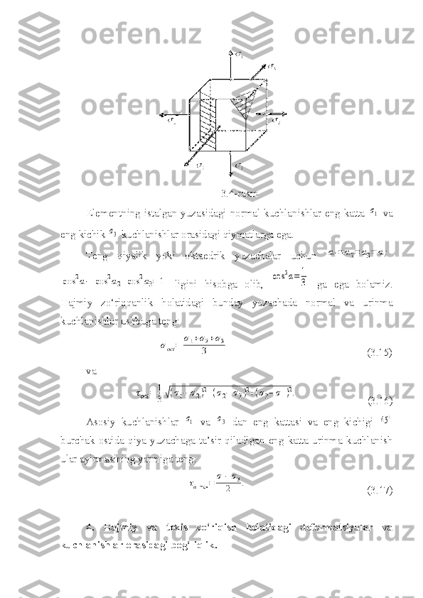 3.4-rasm
Elementning istalgan yuzasidagi normal kuchlanishlar eng katta  σ1   va
eng kichik 	
σ3  kuchlanishlar orasidagi qiymatlarga ega.
Teng   qiyalik   yoki   oktaedrik   yuzachalar   uchun  	
α1=	α2=	α3=	α;	
cos	2α1+cos	2α2+cos	2α3=	1
  ligini   hisobga   olib,  	cos	2α=	1
3   ga   ega   bolamiz.
Hajmiy   zo‘riqqanlik   holatidagi   bunday   yuzachada   normal   va   urinma
kuchlanishlar ushbuga teng:	
σoct	=	
σ1+σ2+σ3	
3
                                                    (3.15)
va 	
τoct	=	1
3√(σ1−	σ2)2+(σ2−	σ3)2+(σ3−	σ1)2.
                          (3.16)
Asosiy   kuchlanishlar  	
σ1   va  	σ3   dan   eng   kattasi   va   eng   kichigi  	45	∘
burchak   ostida   qiya   yuzachaga   ta’sir   qiladigan   eng   katta   urinma   kuchlanish
ular ayirmasining yarmiga teng:	
ταmax	=	
σ1−σ3	
2	.
                                             (3.17)
4.   Hajmiy   va   tekis   zo‘riqish   holatidagi   deformatsiyalar   va
kuchlanishlar orasidagi bog‘liqlik. 