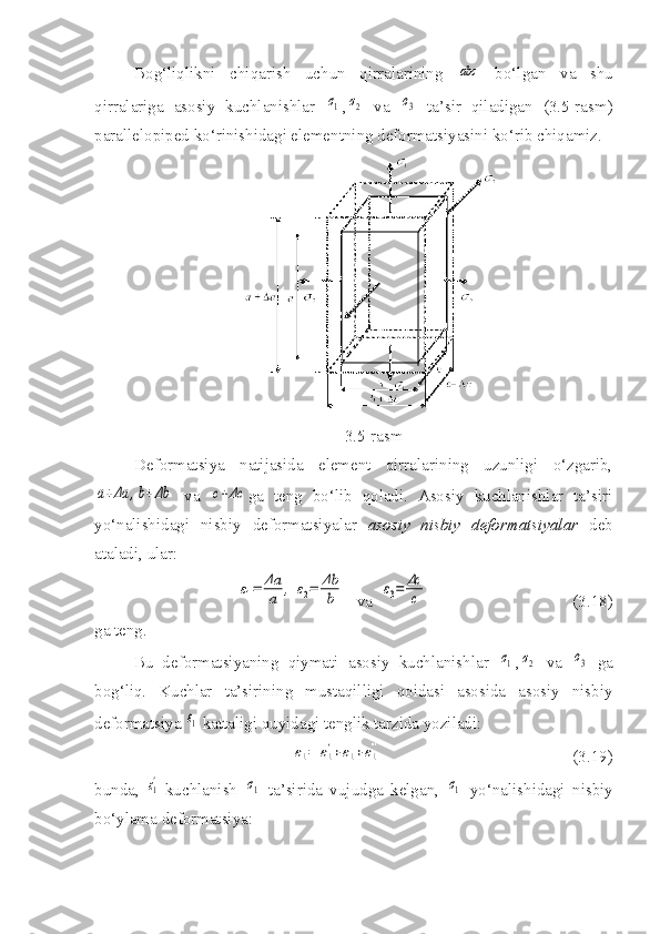 Bog‘liqlikni   chiqarish   uchun   qirralarining  abc   bo‘lgan   va   shu
qirralariga   asosiy   kuchlanishlar  	
σ1 ,	σ2   va  	σ3   ta’sir   qiladigan   (3.5-rasm)
parallelopiped ko‘rinishidagi elementning deformatsiyasini ko‘rib chiqamiz.
3.5-rasm
Deformatsiya   natijasida   element   qirralarining   uzunligi   o‘zgarib,	
a+Δa	,b+Δb
  va  	c+Δc ga   teng   bo‘lib   qoladi.   Asosiy   kuchlanishlar   ta’siri
yo‘nalishidagi   nisbiy   deformatsiyalar   asosiy   nisbiy   deformatsiyalar   deb
ataladi, ular:
ε1=	Δa
a	,	ε2=	Δb
b
   va  	ε3=	Δc
c                                    (3.18)
ga teng.
Bu   deformatsiyaning   qiymati   asosiy   kuchlanishlar  	
σ1 ,	σ2   va  	σ3   ga
bog‘liq.   Kuchlar   ta’sirining   mustaqilligi   qoidasi   asosida   asosiy   nisbiy
deformatsiya 	
ε1  kattaligi quyidagi tenglik tarzida yoziladi:	
ε1=	ε1'+ε1''+ε1'''
                                              (3.19)
bunda,  	
ε1' -kuchlanish  	σ1   ta’sirida   vujudga   kelgan,  	σ1   yo‘nalishidagi   nisbiy
bo‘ylama deformatsiya: 