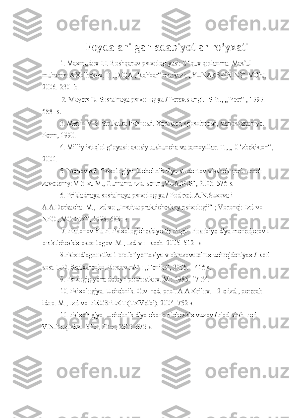 Foydalanilgan adabiyotlar ro’yxati
1. Maxmudov I.I. Boshqaruv psixologiyasi: 0 ‘quv qoilanma.  Mas’ul 
muharrir: AXolbekov. T., DJQA „Rahbar“ markazi; „YUNAKS-PRINT“ MChJ, 
2006. 230- b.
  2 . Mayers D. Sosialnaya psixologiya / Perev.s angl. -SPb., „Piter“ , 1999. 
688- s.
  3 . Merlin V.S. Struktura lichnosti. Xarakter, sposobnosti, samosoznaniye. 
Perm, 1990. 
4 . Milliy istiqlol g‘oyasi: asosiy tushuncha va tamoyillar. T., „ 0 ‘zbekiston“,
2001. 
5 . Nemov RS. Psixologiya. Uchebnik dlya studentov visshch. ped. ucheb. 
zavedeniy: V 3-xt. M., Gumanit. izd. sentr „VLADOS“, 2003. 576-s. 
6 . Prikladnaya sosialnaya psixologiya / Pod red. A.N.Suxova i 
A.A.Derkacha. M., Izd-vo „Institut prakticheskoy psixologii“ ; Voronej: Izd-vo 
NPO „MODEK“, 1998. 688- s.
  7 . Platonov Yu.P. Psixologicheskiye tipologii: Posobiye dlya menedjerov i 
prakticheskix psixologov. M., Izd-vo. Rech. 2005. 512- s. 
8 .Psixodiagnostika i proforiyentasiya v obrazovatelnix uchrejdeniyax / Red. 
sost. L.D. Stolvarenko. Rostov n/D : „Feniks“, 2005. - 416 s. 
9 . Psixogigiyena detey i podrostkov. M.: 1985. 17-34.
  10 . Psixologiya. Uchebnik. Otv. red. prof. A A Krilov. - 2-e izd., pererab. 
idop. M., Izd-vo: PROSPEKT (TKVelbi). 2004. 752 s. 
11 . Psixologiya. Uchebnik dlya ekonomicheskix vuzov / Pod obsh. red. 
V.N.Drujinina. SPb., Piter, 2002. 672 s. 