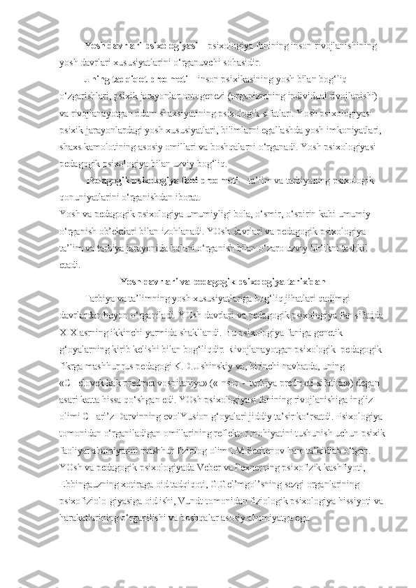 Yosh davrlari psixologiyasi   – psixologiya fanining inson rivojlanishining 
yosh davrlari xususiyatlarini o‘rganuvchi sohasidir.
          Uning tadqiqot predmeti   – inson psixikasining yosh bilan bog‘liq 
o‘zgarishlari, psixik jarayonlar ontogenezi (organizmning individual rivojlanishi) 
va rivojlanayotgan odam shaxsiyatining psixologik sifatlari. Yosh psixologiyasi 
psixik jarayonlardagi yosh xususiyatlari, bilimlarni egallashda yosh imkoniyatlari, 
shaxs kamolotining asosiy omillari va boshqalarni o‘rganadi. Yosh psixologiyasi 
pedagogik psixologiya bilan uzviy bog‘liq.
           Pedagogik psixologiya fani predmeti   – ta’lim va tarbiyaning psixologik 
qonuniyatlarini o‘rganishdan iborat.
Yosh va pedagogik psixologiya umumiyligi bola, o‘smir, o‘spirin kabi umumiy 
o‘rganish ob’ektlari bilan izohlanadi. YOsh davrlari va pedagogik psixologiya 
ta’lim va tarbiya jarayonida bolani o‘rganish bilan o‘zaro uzviy birlikni tashkil 
etadi.
Yosh davrlari va pedagogik psixologiya tarixidan
Tarbiya va ta’limning yosh xususiyatlariga bog‘liq jihatlari qadimgi 
davrlardan buyon o‘rganiladi. YOsh davrlari va pedagogik psixologiya fan sifatida 
XIX asrning ikkinchi yarmida shakllandi. Bu psixologiya faniga genetik 
g‘oyalarning kirib kelishi bilan bog‘liqdir. Rivojlanayotgan psixologik–pedagogik 
fikrga mashhur rus pedagogi K.D.Ushinskiy va, birinchi navbatda, uning 
«CHelovek kak predmet vospitaniya» («Inson – tarbiya predmeti sifatida») degan 
asari katta hissa qo‘shgan edi. YOsh psixologiyasi fanining rivojlanishiga ingliz 
olimi CHarl’z Darvinning evolYusion g‘oyalari jiddiy ta’sir ko‘rsatdi. Psixologiya 
tomonidan o‘rganiladigan omillarining reflektor mohiyatini tushunish uchun psixik
faoliyat ahamiyatini mashhur fiziolog olim I.M.Sechenov ham ta’kidlab o‘tgan. 
YOsh va pedagogik psixologiyada Veber va Fexnerning psixofizik kashfiyoti, 
Ebbingauzning xotiraga oid tadqiqoti, G.Gel’mgol’sning sezgi organlarining 
psixofiziolo-giyasiga oid ishi, Vundt tomonidan fiziologik psixologiya hissiyoti va 
harakatlarining o‘rganilishi va boshqalar asosiy ahamiyatga ega. 