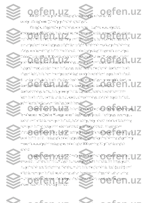 XX asr boshida yosh va pedagogik psixologiya sohasida ikki 
asosiy:   biologik va ijtimoiy   yo‘nalish ajratilgan .
          Biologik ,   biogenetik   yo‘nalishga xos narsa – tug‘ma xusu-siyatlar, 
«irsiyat»ga yo‘naltirilish, bola xulqi va rivojlanishini sodda-mexanik tushunishga 
intilishdir. Bola rivojlanishidagi irsiy omillarni ortiqcha baholash va biogenetik 
qonuniyatlarni psixologiyaga to‘g‘ridan-to‘g‘ri ko‘chirish mazkur yo‘nalishning 
o‘ziga xos kamchiligi bo‘lib hisoblanadi. Psixologiyadagi biogenetik qonuniyat – 
Gekkel’ tomonidan XIX asrda shakllantirilgan mashhur evolYusiya qonunlarini 
yosh psixologiyasi sohasiga ko‘chirishga urinishdir. ²omila ona qornidaligida bir 
hujayrali mavjudotdan inson bo‘lgunga qadar barcha rivojlanish davrlarini bosib 
o‘tgani kabi, bola ham insoniyat tarixidagi asosiy bosqichlarni qayta bosib o‘tadi. 
SHunday qilib, bola bosib o‘tadigan besh bosqich ajratilgan: yovvoyilik davri, ov 
davri, chorvachilik davri, dehqonchilik davri va sanoat davri. Mazkur 
davrlashtirishga ko‘ra, bola yovvoyi holda tug‘iladi, barcha bosqichlarni birin-
ketin bosib o‘tib, oxirida unda pul, savdo, almashinishga qiziqish paydo bo‘ladi, 
ya’ni kapitalistik tuzum idealiga javob beradi.
Biogenetik qonuniyat asosida bolaning psixik rivojlanishi   sirtqi ta’sir emas,
ichki sabab natijasida Yuzaga keladi   degan g‘oya yotadi. Tarbiyaga qaramay, u 
tashqi omil sifatida namoyon bo‘ladi, ba’zi tabiiy, irsiy–shartli psixik sifatlarining 
namoyon bo‘lish jarayonini sekinlashtiradi yoki tezlashtiradi. Biogenetizm 
o‘qituvchi, tarbiyachilarsiz – «erkin tarbiya» pedagogik nazariyasi-ning psixologik
asosi bo‘lib qoldi. Pedagogik psixologiyadagi biogenetik yo‘nalishning g‘ayriilmiy
mexanik xususiyatini pedagog va psixologlar XX asrning 30-yillarida anglab 
etishdi.
Pedagogik psixologiyadagi   ijtimoiy genetik   yo‘nalish ham xatolardan xoli 
emas edi. Turlicha bo‘lib tuYulgan bu nazariyalar ko‘p hollarda bir-biriga yaqin. 
Bu yo‘nalish tarafdorlarining fikricha, muhit bola rivojlanishida fatal (taqdir) omil 
sifatida namoyon bo‘ladi va shuning uchun ham insonni o‘rganish uchun uning 
muhitini tahlil qilishning o‘zi kifoya: o‘rab turgan muhit qanday bo‘lsa, inson 
shaxsi batamom o‘shanday bo‘ladi. 