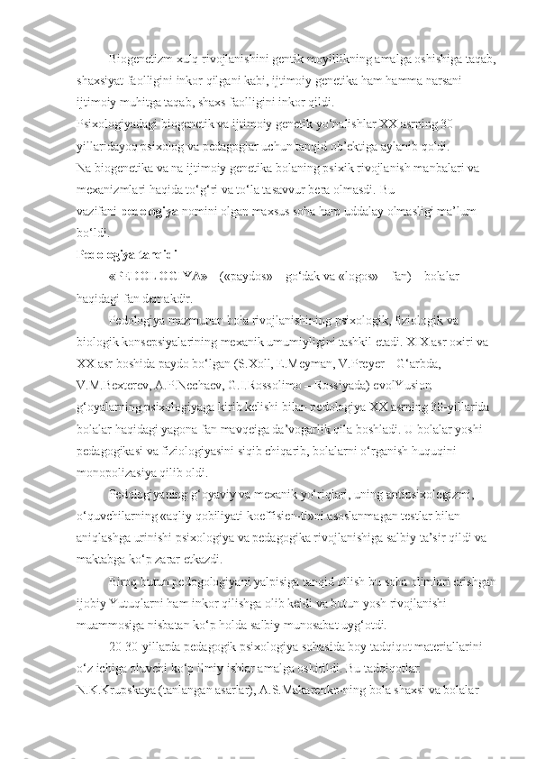 Biogenetizm xulq rivojlanishini gentik moyillikning amalga oshishiga taqab,
shaxsiyat faolligini inkor qilgani kabi, ijtimoiy genetika ham hamma narsani 
ijtimoiy muhitga taqab, shaxs faolligini inkor qildi.
Psixologiyadagi biogenetik va ijtimoiy genetik yo‘nalishlar XX asrning 30-
yillaridayoq psixolog va pedagoglar uchun tanqid ob’ektiga aylanib qoldi.
Na biogenetika va na ijtimoiy genetika bolaning psixik rivojlanish manbalari va 
mexanizmlari haqida to‘g‘ri va to‘la tasavvur bera olmasdi.   Bu 
vazifani   pedologiya   nomini olgan maxsus soha ham uddalay olmasligi ma’lum 
bo‘ldi.
Pedologiya tanqidi
«PEDOLOGIYA»   – («paydos» – go‘dak va «logos» – fan) – bolalar 
haqidagi fan demakdir.
Pedologiya mazmunan bola rivojlanishining psixologik, fiziologik va 
biologik konsepsiyalarining mexanik umumiyligini tashkil etadi. XIX asr oxiri va 
XX asr boshida paydo bo‘lgan (S.Xoll, E.Meyman, V.Preyer – G‘arbda, 
V.M.Bexterev, A.P.Nechaev, G.I.Rossolimo – Rossiyada) evolYusion 
g‘oyalarning psixologiyaga kirib kelishi bilan pedologiya XX asrning 30-yillarida 
bolalar haqidagi yagona fan mavqeiga da’vogarlik qila boshladi. U bolalar yoshi 
pedagogikasi va fiziologiyasini siqib chiqarib, bolalarni o‘rganish huquqini 
monopolizasiya qilib oldi.
Pedologiyaning g‘oyaviy va mexanik yo‘riqlari, uning antipsixologizmi, 
o‘quvchilarning «aqliy qobiliyati koeffisien-ti»ni asoslanmagan testlar bilan 
aniqlashga urinishi psixologiya va pedagogika rivojlanishiga salbiy ta’sir qildi va 
maktabga ko‘p zarar etkazdi.
Biroq butun pedogologiyani yalpisiga tanqid qilish bu soha olimlari erishgan
ijobiy Yutuqlarni ham inkor qilishga olib keldi va butun yosh rivojlanishi 
muammosiga nisbatan ko‘p holda salbiy munosabat uyg‘otdi.
20-30-yillarda pedagogik psixologiya sohasida boy tadqiqot materiallarini 
o‘z ichiga oluvchi ko‘p ilmiy ishlar amalga oshirildi. Bu tadqiqotlar: 
N.K.Krupskaya (tanlangan asarlar), A.S.Makarenko-ning bola shaxsi va bolalar  