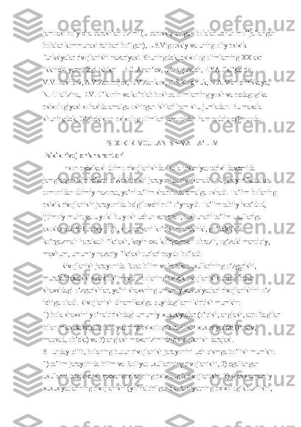 jamoasi bo‘yicha qarashlari tizimi (u qarovsiz qolgan bolalar uchun mo‘ljallangan 
bolalar kommunasi rahbari bo‘lgan), L.S.Vigotskiy va uning oliy psixik 
funksiyalar rivojlanishi nazariyasi.   Shuningdek, psixolog olimlarning XX asr 
ikkinchi yarmidagi ishlari – B.G.Anan’ev, L.I.Bojovich, P.YA.Gal’pe-rin, 
V.V.Davidov, A.V.Zaporojes, L.V.Zankov, G.S.KostYuk, N.A.Men-chinskaya, 
N.F.Talizina, D.V.El’konin va ko‘plab boshqa olimlarning yosh va pedagogika 
psixologiyasi sohasida amalga oshirgan ishlari ham shu jumladan. Bu masala 
shuningdek, O‘zbekiston psixolog olimlari tomonidan ham tadqiq etilmoqda.
PSIXIK RIVOJLANISH VA TA’LIM
Psixik rivojlanish shartlari
           Inson psixikasi doimo rivojlanishda. Bola insoniyat tarixi davomida 
jamg‘argan tajribalarni o‘zlashtirishi jarayonida rivojlanadi. Bu jarayon kattalar 
tomonidan doimiy nazorat, ya’ni ta’lim sharoitida amalga oshadi. Ta’lim bolaning 
psixik rivojlanishi jarayonida belgilovchi rol’ o‘ynaydi. Ta’lim tabiiy iste’dod, 
ijtimoiy muhit va u yoki bu yosh uchun samarali, tushunarli ta’lim usullariga 
asoslanadi. SHunday qilib, shu narsani ko‘rish mumkinki, go‘daklikda 
ko‘rgazmali-harakatli fikrlash, keyin esa ko‘rgazmali-obrazli, og‘zaki-mantiqiy, 
mavhum, umumiy nazariy fikrlash turlari paydo bo‘ladi.
Rivojlanish jarayonida faqat bilim va harakat usullarining o‘zgarishi, 
murakablashishi sodir bo‘lmaydi. Bolaning psixik rivojlanishi uning butun 
shaxsidagi o‘zgarishlar, ya’ni shaxsning umumiy xususiyatlari rivojlanishini o‘z 
ichiga oladi. Rivojlanish dinamikasiga quyidagilarni kiritish mumkin:
1) bola shaxsini yo‘naltirishdagi umumiy xususiyatlar (o‘qish, anglash, atrofdagilar
bilan munosabat), 2) faoliyatining psixologik tuzilishi xususiyatlari (motiv, 
maqsad, ob’ekt) va 3) anglash mexanizimining rivojlanish darajasi.
SHunday qilib, bolaning butun rivojlanish jarayonini uch qismga bo‘lish mumkin: 
1) ta’lim jarayonida bilim va faoliyat usullarining rivojlanishi, 2) egallangan 
usullarni tatbiq etish mexanizmlarining psixologik rivojlanishi, 3) shaxs umumiy 
xususiyatlarining rivojlanishi (yo‘naltirilganlik, faoliyatning psixologik tuzilishi,  