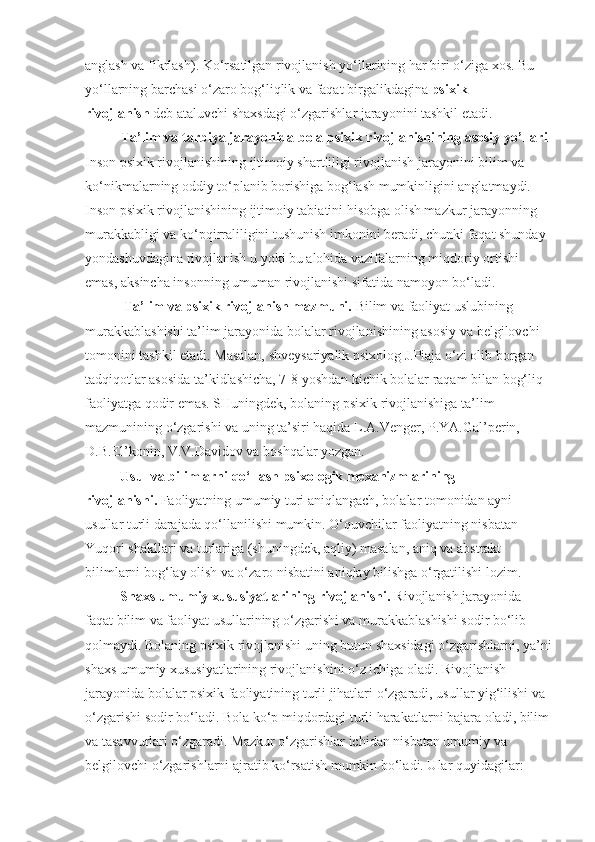 anglash va fikrlash). Ko‘rsatilgan rivojlanish yo‘llarining har biri o‘ziga xos. Bu 
yo‘llarning barchasi o‘zaro bog‘liqlik va faqat birgalikdagina   psixik 
rivojlanish   deb ataluvchi shaxsdagi o‘zgarishlar jarayonini tashkil etadi.
Ta’lim va tarbiya jarayonida bola psixik   rivojlanishining asosiy   yo’l lari
Inson psixik rivojlanishining ijtimoiy shartliligi rivojlanish jarayonini bilim va 
ko‘nikmalarning oddiy to‘planib borishiga bog‘lash mumkinligini anglatmaydi. 
Inson psixik rivojlanishining ijtimoiy tabiatini hisobga olish mazkur jarayonning 
murakkabligi va ko‘pqirraliligini tushunish imkonini beradi, chunki faqat shunday 
yondashuvdagina rivojlanish u yoki bu alohida vazifalarning miqdoriy ortishi 
emas, aksincha insonning umuman rivojlanishi sifatida namoyon bo‘ladi.
           Ta’lim va psixik rivojlanish mazmuni.   Bilim va faoliyat uslubining 
murakkablashishi ta’lim jarayonida bolalar rivojlanishining asosiy va belgilovchi 
tomonini tashkil etadi. Masalan, shveysariyalik psixolog J.Piaja o‘zi olib borgan 
tadqiqotlar asosida ta’kidlashicha, 7-8 yoshdan kichik bolalar raqam bilan bog‘liq 
faoliyatga qodir emas. SHuningdek, bolaning psixik rivojlanishiga ta’lim 
mazmunining o‘zgarishi va uning ta’siri haqida L.A.Venger, P.YA.Gal’perin, 
D.B.El’konin, V.V.Davidov va boshqalar yozgan.
          Usul va bilimlarni qo‘llash psixologik mexanizmlarining 
rivojlanishi.   Faoliyatning umumiy turi aniqlangach, bolalar tomonidan ayni 
usullar turli darajada qo‘llanilishi mumkin. O‘quvchilar faoliyatning nisbatan 
Yuqori shakllari va turlariga (shuningdek, aqliy) masalan, aniq va abstrakt 
bilimlarni bog‘lay olish va o‘zaro nisbatini aniqlay bilishga o‘rgatilishi lozim.
           Shaxs umumiy xususiyatlarining rivojlanishi.   Rivojlanish jarayonida 
faqat bilim va faoliyat usullarining o‘zgarishi va murakkablashishi sodir bo‘lib 
qolmaydi. Bolaning psixik rivojlanishi uning butun shaxsidagi o‘zgarishlarni, ya’ni
shaxs umumiy xususiyatlarining rivojlanishini o‘z ichiga oladi. Rivojlanish 
jarayonida bolalar psixik faoliyatining turli jihatlari o‘zgaradi, usullar yig‘ilishi va 
o‘zgarishi sodir bo‘ladi. Bola ko‘p miqdordagi turli harakatlarni bajara oladi, bilim
va tasavvurlari o‘zgaradi. Mazkur o‘zgarishlar ichidan nisbatan umumiy va 
belgilovchi o‘zgarishlarni ajratib ko‘rsatish mumkin bo‘ladi. Ular quyidagilar: 