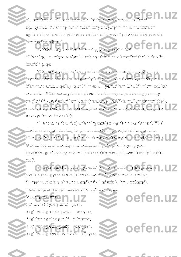 o‘quvchilar turli o‘quv predmetlari bo‘yicha bilim va harakat usullarini 
egallaydilar. O‘qishning har xil turlari bo‘yicha yangi bilim va mahoratlarni 
egallab borish bilan bir qatorda bu shartlar bilan muvofiq ravishda bola psixikasi 
ham rivojlanib boradi.
           4. YOsh bo‘yicha rivojlanishning davriylashtirilishi
YOshning umumiy xususiyati . Har bir yoshdagi psixik rivojlanish alohida sifat 
bosqichiga ega.
YOsh xususiyatlari ko‘plab shartlar majmui bilan belgilanadi. Bu - bola 
hayotidagi har bir bosqichda unga qo‘yiladigan talablar sistemasi, atrofdagilar 
bilan munosabat, u egallayotgan bilim va faoliyat turi hamda bu bilimlarni egallash
usullaridir. YOsh xususiyatini aniqlovchi shartlar majmuiga bolaning jismoniy 
rivojlanishi xususiyatlari ham kiradi (masalan, go‘daklikda ma’lum bir morfologik 
shakl hosil qiluvchi ma’lumotlarni egallash, o‘smirlikda organizmning o‘zgarish 
xususiyatlari va boshqalar).
YOsh davrlarida rivojlanishning asosiy o‘zgarish mexanizmlari.   YOsh 
davrlarini aniqlash atrofdagilarga munosabatlarning rivojlanish darajasi bilan 
bilim, usullar, qobiliyatlar rivojlanishi darajasi o‘rtasidagi aloqani belgilab beradi. 
Mazkur ikki taraf orasidagi munosabatlarning o‘zgarishi keyingi yosh 
bosqichlariga o‘tishning muhim ichki asosi («harakatlantiruvchi kuch»)ni tashkil 
etadi.
Bola yashash sharoiti, tarbiya va ta’lim olish sharoitining o‘zgartirilishi 
rivojlanishning yosh davrlari almashinuvini belgilovchi muhim omildir.
So‘nggi vaqtlarda yosh va pedagogik psixologiyada ko‘proq pedagogik 
mezonlarga asoslangan davrlashtirish qo‘llanilmoqda.
Maktabgacha yosh
Go‘daklik (3 yoshgacha) – yasli;
Bog‘chaning kichik guruhi – uch yosh;
Bog‘chaning o‘rta guruhi – to‘rt yosh;
Bog‘chaning katta guruhi – besh yosh;
Bog‘chaning tayyorlov guruhi – olti yosh. 