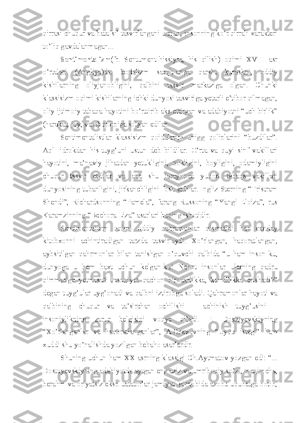 qirrasi chuqur va batafsil tasvirlangani uchun, insonning ko’pqirrali xarakteri
to’liq gavdalanmagan... 
Sentimentalizm (fr.   Sentument-hissiyot,   his   qilish)   oqimi   XVIII   asr
o’rtalari   (Angliya)da   feodalizm   sarqitlariga   qarshi   kurashni,   oddiy
kishilarning   oliyjanobligini,   qalbini   tasvir   markaziga   olgan.   Chunki
klassisizm oqimi kishilarning ichki dunyosi tasviriga yetarli e’tibor qilmagan,
oliy ijtimoiy tabaqa hayotini bo’rttirib aks ettirgan va adabiyotni “uch birlik”
(harakat, joy, vaqt) qolipiga solgan edilar.
Sentimentalistlar   klassisizm   qoidalarini   unigg   qoliplarini   “buzdilar”.
Aql-   idrokdan   his-tuyg’uni   ustun   deb   bildilar.   O’rta   va   quyi   sinf   vakillari
hayotini,   ma’naviy   jihatdan   yetukligini,   pokligini,   boyligini,   odamiyligini
chuqur   tasvir   etdilar   va   ana   shu   jarayonda   yuqori   tabaqa   vakillari
dunyosining tubanligini, jirkanchligini fosh etdilar. Ingliz Sterning “Tristram
Shendi”,   Richardsonning   “Pamela”,   farang   Russoning   “Yangi   Eloiza”,   rus
Karamzinning “Bechora Liza” asarlari buning isbotidir. 
Sentimentalizm   oqimi   oddiy   qahramonlar   qismatini   har   qanday
kitobxonni   achintiradigan   tarzda   tasvirlaydi.   Xo’rlangan,   haqoratlangan,
aybsitilgan   qahrmonlar   bilan   tanishgan   o’quvchi   qalbida   “u   ham   inson-ku,
dunyoga   u   ham   baxt   uchun   kelgan-ku!   Nahot   insonlar   ularning   qadru
qimmatiga   yetmasa?   Insoniyat   qachon   birodarlikka,   komillikka   erishadi?”
degan tuyg’ular uyg’onadi va qalbni iztirobga soladi. Qahramonlar hayoti va
qalbining   chuqur   va   ta’sirchan   ochilishi   –   achinish   tuyg’usini   –
insoniylikning   zarur   belgisini   voqye   qiladi.   F.   Dostoyevskiyning
“Xo’rlanganlar   va   haqoratlanganlar”,   A.Chexovning   “Uyqu   istagi”   ham
xuddi shu yo’nalishda yozilgan bebaho asarlardir.
Shuning uchun ham XX asrning klassigi Ch.Aytmatov yozgan edi: “...
Dostoyevskiyning adabiyotda aytgan eng aziz va umriboqiy so’zi, menimcha,
berahm va oriyatsiz ekspluatatorlar jamiyati girdobida azobu uqubatga botib, 