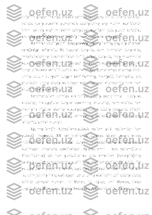 bo’g’ilib   yotgan   insonga   cheksiz   achinishdan   iborat   bo’ldi.   O’sha   dahshatli
pallada   rus   yozuvchisi   gumanistik   adabiyotning   eng   muhim   vazifalaridn
birini-   axloqiy   sog’lom   kishini   tarbiyalash   vazifasini   jada   yuqori   ko’trdiki,
shunday achinishsiz inson haqiqiy inson hisoblana olmaydi.
Achinish qobiliyatini Dostoyevskiy insoniylikning eng oliy o’lchovi
darajasiga   ko’tardi...   Va   bugungi   dunyoda,   atom   bombalari   dunyosida,
imperialistlarning   bosqinchiliklari   bo’lib   turgan   dunyoda,   irqiy   muammolar
va   zo’ravonlarning   jabrini   tortayotgan   dunyoda   Dostoyevskiyning   hayajonli
bongi  to’xtovsiz eshitilib turibdi va  insonlikka, gumanizmga  chaqirayotibdi.
Uning   butun   dunyoni   tutgan   achinishining   mohiyati,   bizningcha,   ana
shundadir.   Uning   abadiy   va   borgan   sari   ortayotgan   shuhratining   boisi   ham
shudir.” (Ta’kidlar bizniki-H.U.).
Sentimentalizm   oqimiga   xos   bo’lgan   adabiy   asar   tilining   –   oddiy   va
soddaligi,   his-tuyg’ular   dunyosi   tasvirining   chuqurligi,   rahm-shafqat   ham
insoniylik   o’lchovi   ekanligi   xususiyatlari   hamon   adabiy   jarayonda   tirikdir.
Uning   yaqqol   misolini   O’tkir   Hoshimovning   realistik   povesti   “Dunyoning
ishlari”da ko’rish mumkin.
Syurrealizm (fr.   Surrealisme-yuksak   realizm   yoki   realizmdan   ham
yuksak)   Fransiyada   XX   asr   boshlarida   dunyoga   kelgan.   Hayot   voqea
hodisalarining   mohiyatini,   ichki   dunyoni   murakkab   ramz   va   shakllarda,
kutilmagan   obrazlarda   tasvirlashgan.   Syurrealizmni   –   sara   realizm(Ozod
Sharofiddinov)   deb   ham   yuritadilar   va   unda   simvolizm   (ramziylik)ning
asosiy yutuqlar, romantizmning kuchli bo’yoqlari jamg’arilganligi sabab, fikr
va   tuyg’ularning   zanjirli,   ramzli,   tagdor   va   murakkab   qirralari   kashf   etiladi.
Bu oqim jahoniy hislat kasb etgani uchun uning vakillarini turli adabiyotlarda
ko’plab   uchratish   mumkin.   Pol   Varlen,   Pol   Elyuar,   Emil   Verxare,   Oskar
Uayld, Anna Ahmatova, Marina Svetayeva, Aleksandr Blok, Garsiya Lorka, 