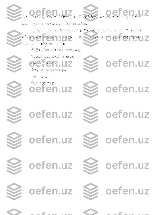 Pablo   Neruda,   Nozim   Hikmat,   Rauf   Parfi   kabi   san’atkorlarning   ijodlarida
ularning dilbar namunalarini ko’rsa bo’ladi.
Jumladan,   Anna   Ahmatovaning   “Na   sirlar   va   na   g’amlar”   she’riy
to’plamidagi   asarlarning   biriga   –   asliga   diqqat   qiling   va   undagi   tagdor
mazmunni ilg’ashga intiling:
Ya jivu, kak kukushka v chasax,
Ne zaviduyu ptisam v lesax.
Zavedut-i kukuyu.
Znayesh, dolyu takuyu
Lish vragu
Pojelat ya mogu. 