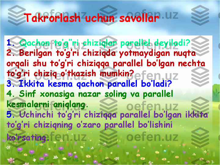 1.  Qachon to’g’’ri chiziqlar parallel deyiladi?
2. Berilgan to’g’ri chiziqda yotmaydigan nuqta 
orqali shu to’g’ri chiziqqa parallel bo’lgan nechta 
to’g’ri chiziq o’tkazish mumkin?
3. Ikkita kesma qachon parallel bo’ladi?
4. Sinf xonasiga nazar soling va parallel 
kesmalarni aniqlang.
5.  Uchinchi to’g’ri chiziqqa parallel bo’lgan ikkita 
to’g’ri chiziqning o’zaro parallel bo’lishini 
ko’rsating .Takrorlash uchun savollar  