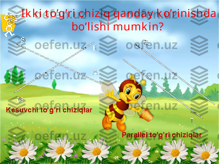 Ik k i t o’g’ri chiziq qanday  k o’rinishda 
bo’lishi mumk in? 
А В
М К а
тKesuvchi to’g’ri chiziqlar
Parallel to’g’ri chiziqlar   