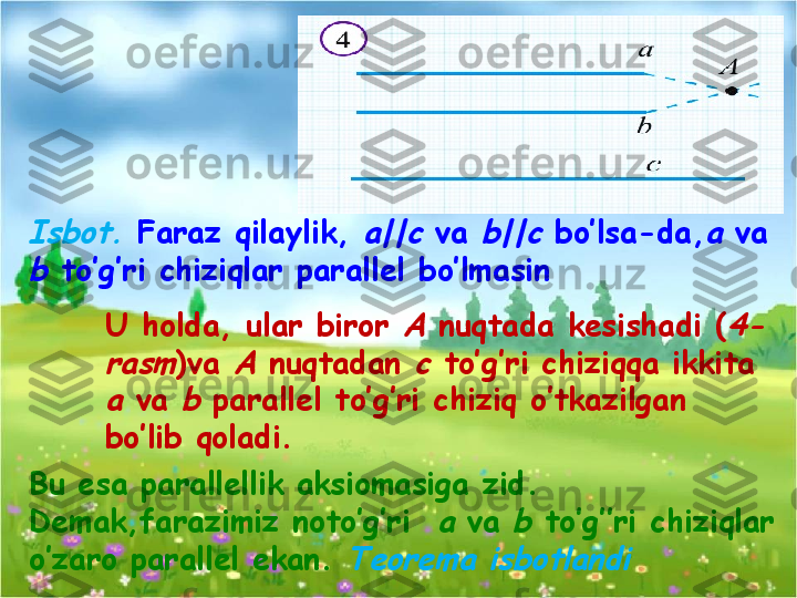 Bu esa parallellik aksiomasiga zid. 
Demak,farazimiz noto’g’ri  a  va 	b  to’g’’ri chiziqlar 
o’zaro parallel ekan. 	
Teorema isbotlandi	
Isbot.  Faraz qilaylik, 	a||c  va 	b||c  bo’lsa-da,	a  va 	
b 
to’g’ri chiziqlar parallel bo’lmasin
U holda, ular biror 	
A  nuqtada kesishadi (	4-	
rasm
)va 	A  nuqtadan 	c  to’g’ri chiziqqa ikkita 	
a 
va 	b  parallel to’g’ri chiziq o’tkazilgan 
bo’lib qoladi.  