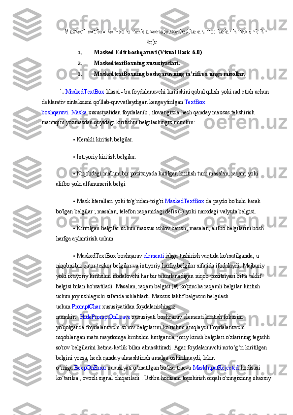 MaskedTextBox komponentasida xossalar va hodisalar. Hodisalar ishlab chiqish
                                                          Reja
1. Masked Edit boshqaruvi (Visual Basic 6.0)
2. MaskedtextBoxning xususiyatlari.
3. MaskedtextBoxning boshqaruvning ta’rifi va unga misollar.
1.  MaskedTextBox   klassi - bu   foydalanuvchi	 kiritishini	 qabul	 qilish	 yoki	 rad	 etish	 uchun	 
deklarativ	
 sintaksisni	 qo'llab-quvvatlaydigan   kengaytirilgan   TextBox	 
boshqaruvi.   Maska   xususiyatidan	
 foydalanib   ,	 ilovangizda	 hech	 qanday	 maxsus	 tekshirish	 
mantiqini	
 yozmasdan	 quyidagi	 kiritishni	 belgilashingiz	 mumkin:
 Kerakli	
 kiritish	 belgilar.
 Ixtiyoriy	
 kiritish	 belgilar.
 Niqobdagi	
 ma'lum	 bir	 pozitsiyada	 kutilgan	 kiritish	 turi;	 masalan,	 raqam	 yoki	 
alifbo	
 yoki	 alfanumerik	 belgi.
 Mask	
 literallari	 yoki	 to'g'ridan-to'g'ri   MaskedTextBox   da	 paydo	 bo'lishi	 kerak	 
bo'lgan	
 belgilar	 ; masalan,	 telefon	 raqamidagi	 defis	 (-)	 yoki	 narxdagi	 valyuta	 belgisi.
 Kiritilgan	
 belgilar	 uchun	 maxsus	 ishlov	 berish;	 masalan,	 alifbo	 belgilarini	 bosh	 
harfga	
 aylantirish	 uchun	 
 MaskedTextBox
 boshqaruv   elementi   ishga	 tushirish	 vaqtida	 ko'rsatilganda,	 u 
niqobni	
 bir	 qator	 tezkor	 belgilar	 va	 ixtiyoriy	 harfiy	 belgilar	 sifatida	 ifodalaydi.	 Majburiy	 
yoki	
 ixtiyoriy	 kiritishni	 ifodalovchi	 har	 bir	 tahrirlanadigan	 niqob	 pozitsiyasi	 bitta	 taklif	 
belgisi	
 bilan	 ko'rsatiladi.	 Masalan,	 raqam	 belgisi	 (#)	 ko'pincha	 raqamli	 belgilar	 kiritish	 
uchun	
 joy	 ushlagichi	 sifatida	 ishlatiladi.   Maxsus	 taklif	 belgisini	 belgilash	 
uchun   PromptChar   xususiyatidan	
 foydalanishingiz	 
mumkin	
 .   HidePromptOnLeave   xususiyati   boshqaruv	 elementi	 kiritish	 fokusini	 
yo'qotganda	
 foydalanuvchi	 so'rov	 belgilarini	 ko'rishini	 aniqlaydi.Foydalanuvchi	 
niqoblangan	
 matn	 maydoniga	 kiritishni	 kiritganda,	 joriy	 kirish	 belgilari	 o'zlarining	 tegishli	 
so'rov	
 belgilarini	 ketma-ketlik	 bilan	 almashtiradi.	 Agar	 foydalanuvchi	 noto‘g‘ri	 kiritilgan	 
belgini	
 yozsa,	 hech	 qanday	 almashtirish	 amalga	 oshirilmaydi,	 lekin	 
o‘rniga   BeepOnError   xususiyati	
 o‘rnatilgan	 bo‘lsa   true va   MaskInputRejected   hodisasi	 
ko‘tarilsa	
 ,   ovozli	 signal	 chiqariladi	 .   Ushbu	 hodisani	 topshirish	 orqali	 o'zingizning	 shaxsiy 