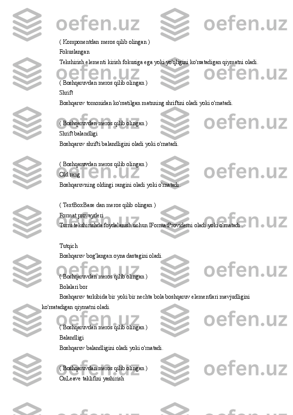 ( Komponentdan	 meros	 qilib	 olingan	 )
Fokuslangan
Tekshirish	
 elementi	 kirish	 fokusiga	 ega	 yoki	 yo'qligini	 ko'rsatadigan	 qiymatni	 oladi.
(	
 Boshqaruvdan	 meros	 qilib	 olingan	 )
Shrift
Boshqaruv	
 tomonidan	 ko'rsatilgan	 matnning	 shriftini	 oladi	 yoki	 o'rnatadi.
(	
 Boshqaruvdan	 meros	 qilib	 olingan	 )
Shrift	
 balandligi
Boshqaruv	
 shrifti	 balandligini	 oladi	 yoki	 o'rnatadi.
(	
 Boshqaruvdan	 meros	 qilib	 olingan	 )
Old	
 rang
Boshqaruvning	
 oldingi	 rangini	 oladi	 yoki	 o'rnatadi.
(	
 TextBoxBase	 dan	 meros	 qilib	 olingan	 )
Format	
 provayderi
Turni	
 tekshirishda	 foydalanish	 uchun	 IFormatProviderni	 oladi	 yoki	 o'rnatadi	 .
Tutqich
Boshqaruv	
 bog'langan	 oyna	 dastagini	 oladi.
(	
 Boshqaruvdan	 meros	 qilib	 olingan	 )
Bolalari	
 bor
Boshqaruv	
 tarkibida	 bir	 yoki	 bir	 nechta	 bola	 boshqaruv	 elementlari	 mavjudligini	 
ko'rsatadigan	
 qiymatni	 oladi.
(	
 Boshqaruvdan	 meros	 qilib	 olingan	 )
Balandligi
Boshqaruv	
 balandligini	 oladi	 yoki	 o'rnatadi.
(	
 Boshqaruvdan	 meros	 qilib	 olingan	 )
OnLeave	
 taklifini	 yashirish 