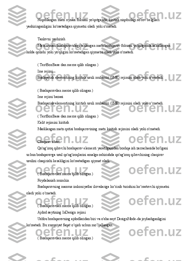 Niqoblangan matn	 oynasi	 fokusni	 yo'qotganda,	 kiritish	 niqobidagi	 so'rov	 belgilari	 
yashiringanligini	
 ko'rsatadigan	 qiymatni	 oladi	 yoki	 o'rnatadi.
Tanlovni	
 yashirish
Matn	
 oynasi	 boshqaruvidagi	 tanlangan	 matn	 boshqaruv	 fokusni	 yo'qotganda	 ta'kidlangan	 
holda	
 qolishi	 yoki	 yo'qligini	 ko'rsatadigan	 qiymatni	 oladi	 yoki	 o'rnatadi.
(	
 TextBoxBase	 dan	 meros	 qilib	 olingan	 )
Ime	
 rejimi
Boshqarish	
 elementining	 kiritish	 usuli	 muharriri	 (IME)	 rejimini	 oladi	 yoki	 o‘rnatadi.
(	
 Boshqaruvdan	 meros	 qilib	 olingan	 )
Ime	
 rejimi	 bazasi
Boshqarish
 elementining	 kiritish	 usuli	 muharriri	 (IME)	 rejimini	 oladi	 yoki	 o‘rnatadi.
(	
 TextBoxBase	 dan	 meros	 qilib	 olingan	 )
Kalit	
 rejimini	 kiritish
Masklangan
 matn	 qutisi	 boshqaruvining	 matn	 kiritish	 rejimini	 oladi	 yoki	 o'rnatadi.
Chaqiruv	
 shart
Qo'ng'iroq
 qiluvchi	 boshqaruv	 elementi	 yaratilganidan	 boshqa	 ish	 zarrachasida	 bo'lgani	 
uchun	
 boshqaruvga	 usul	 qo'ng'iroqlarini	 amalga	 oshirishda	 qo'ng'iroq	 qiluvchining	 chaqiruv	 
usulini	
 chaqirishi	 kerakligini	 ko'rsatadigan	 qiymat	 oladi.
(	
 Boshqaruvdan	 meros	 qilib	 olingan	 )
Foydalanish	
 mumkin
Boshqaruvning	
 maxsus	 imkoniyatlar	 ilovalariga	 ko‘rinib	 turishini	 ko‘rsatuvchi	 qiymatni	 
oladi	
 yoki	 o‘rnatadi.
(	
 Boshqaruvdan	 meros	 qilib	 olingan	 )
Ajdod	
 saytining	 InDesign	 rejimi
Ushbu	
 boshqaruvning	 ajdodlaridan	 biri	 va	 o'sha	 sayt	 DesignMode-da	 joylashganligini	 
ko'rsatadi.	
 Bu	 xususiyat	 faqat	 o‘qish	 uchun	 mo‘ljallangan.
(	
 Boshqaruvdan	 meros	 qilib	 olingan	 ) 