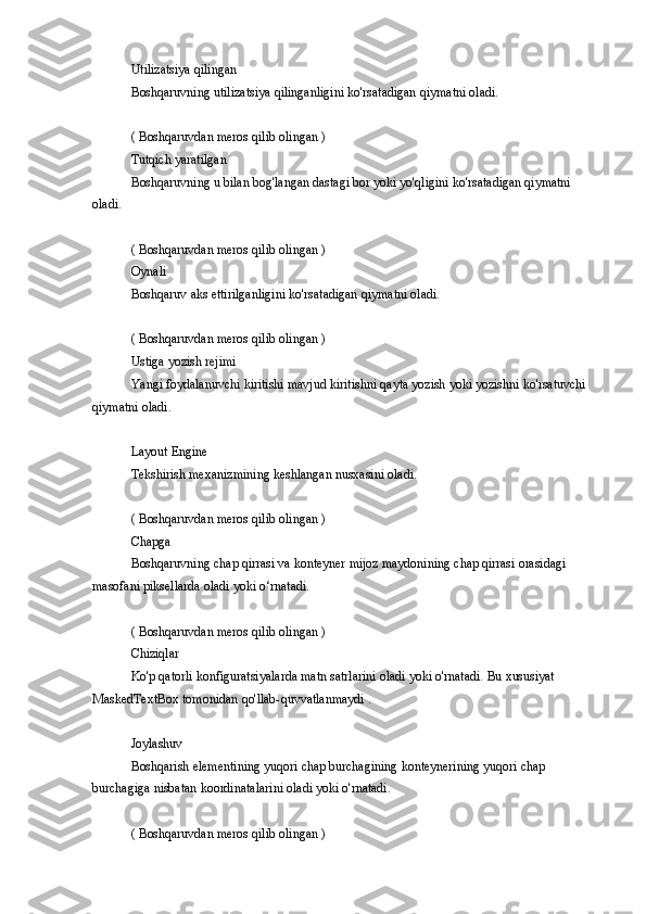 Utilizatsiya qilingan
Boshqaruvning	
 utilizatsiya	 qilinganligini	 ko'rsatadigan	 qiymatni	 oladi.
(	
 Boshqaruvdan	 meros	 qilib	 olingan	 )
Tutqich	
 yaratilgan
Boshqaruvning	
 u bilan	 bog'langan	 dastagi	 bor	 yoki	 yo'qligini	 ko'rsatadigan	 qiymatni	 
oladi.
(	
 Boshqaruvdan	 meros	 qilib	 olingan	 )
Oynali
Boshqaruv	
 aks	 ettirilganligini	 ko'rsatadigan	 qiymatni	 oladi.
(	
 Boshqaruvdan	 meros	 qilib	 olingan	 )
Ustiga	
 yozish	 rejimi
Yangi	
 foydalanuvchi	 kiritishi	 mavjud	 kiritishni	 qayta	 yozish	 yoki	 yozishni	 ko'rsatuvchi	 
qiymatni	
 oladi.
Layout	
 Engine
Tekshirish	
 mexanizmining	 keshlangan	 nusxasini	 oladi.
(	
 Boshqaruvdan	 meros	 qilib	 olingan	 )
Chapga
Boshqaruvning	
 chap	 qirrasi	 va	 konteyner	 mijoz	 maydonining	 chap	 qirrasi	 orasidagi	 
masofani	
 piksellarda	 oladi	 yoki	 o‘rnatadi.
(	
 Boshqaruvdan	 meros	 qilib	 olingan	 )
Chiziqlar
Ko'p	
 qatorli	 konfiguratsiyalarda	 matn	 satrlarini	 oladi	 yoki	 o'rnatadi.	 Bu	 xususiyat	 
MaskedTextBox	
 tomonidan	 qo'llab-quvvatlanmaydi	 .
Joylashuv
Boshqarish	
 elementining	 yuqori	 chap	 burchagining	 konteynerining	 yuqori	 chap	 
burchagiga	
 nisbatan	 koordinatalarini	 oladi	 yoki	 o'rnatadi.
(	
 Boshqaruvdan	 meros	 qilib	 olingan	 ) 