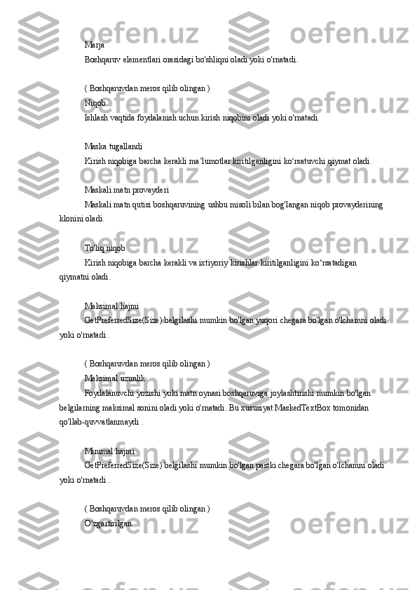 Marja
Boshqaruv elementlari	 orasidagi	 bo'shliqni	 oladi	 yoki	 o'rnatadi.
(	
 Boshqaruvdan	 meros	 qilib	 olingan	 )
Niqob
Ishlash	
 vaqtida	 foydalanish	 uchun	 kirish	 niqobini	 oladi	 yoki	 o'rnatadi.
Maska	
 tugallandi
Kirish
 niqobiga	 barcha	 kerakli	 ma lumotlar	 kiritilganligini	 ko rsatuvchi	 qiymat	 oladi.	ʼ ʻ
Maskali	
 matn	 provayderi
Maskali	
 matn	 qutisi	 boshqaruvining	 ushbu	 misoli	 bilan	 bog'langan	 niqob	 provayderining	 
klonini	
 oladi.
To'liq	
 niqob
Kirish
 niqobiga	 barcha	 kerakli	 va	 ixtiyoriy	 kirishlar	 kiritilganligini	 ko‘rsatadigan	 
qiymatni	
 oladi.
Maksimal	
 hajmi
GetPreferredSize(Size)	
 belgilashi	 mumkin	 bo'lgan	 yuqori	 chegara	 bo'lgan	 o'lchamni	 oladi
yoki	
 o'rnatadi	 .
(	
 Boshqaruvdan	 meros	 qilib	 olingan	 )
Maksimal	
 uzunlik
Foydalanuvchi	
 yozishi	 yoki	 matn	 oynasi	 boshqaruviga	 joylashtirishi	 mumkin	 bo'lgan	 
belgilarning	
 maksimal	 sonini	 oladi	 yoki	 o'rnatadi.	 Bu	 xususiyat	 MaskedTextBox	 tomonidan	 
qo'llab-quvvatlanmaydi	
 .
Minimal	
 hajmi
GetPreferredSize(Size)	
 belgilashi	 mumkin	 bo'lgan	 pastki	 chegara	 bo'lgan	 o'lchamni	 oladi	 
yoki	
 o'rnatadi	 .
(	
 Boshqaruvdan	 meros	 qilib	 olingan	 )
O zgartirilgan	
ʻ 