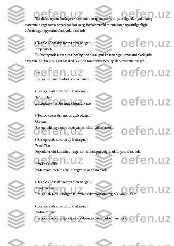 Tekshiruv oynasi	 boshqaruv	 elementi	 boshqaruv	 elementi	 yaratilgandan	 yoki	 uning	 
mazmuni	
 oxirgi	 marta	 o'rnatilgandan	 so'ng	 foydalanuvchi	 tomonidan	 o'zgartirilganligini	 
ko'rsatadigan	
 qiymatni	 oladi	 yoki	 o'rnatadi.
(	
 TextBoxBase	 dan	 meros	 qilib	 olingan	 )
Ko'p	
 qatorli
Bu	
 ko'p	 qatorli	 matn	 qutisi	 boshqaruvi	 ekanligini	 ko'rsatadigan	 qiymatni	 oladi	 yoki	 
o'rnatadi.	
 Ushbu	 xususiyat	 MaskedTextBox	 tomonidan	 to'liq	 qo'llab-quvvatlanmaydi	 .
Ism
Boshqaruv	
 nomini	 oladi	 yoki	 o'rnatadi.
(	
 Boshqaruvdan	 meros	 qilib	 olingan	 )
To'ldirish
Bu	
 xususiyat	 ushbu	 sinfga	 tegishli	 emas.
(	
 TextBoxBase	 dan	 meros	 qilib	 olingan	 )
Ota-ona
Boshqarishning	
 asosiy	 konteynerini	 oladi	 yoki	 o'rnatadi.
(	
 Boshqaruvdan	 meros	 qilib	 olingan	 )
Parol	
 Char
Foydalanuvchi	
 kiritishi	 o rniga	 ko rsatiladigan	 belgini	 oladi	 yoki	 o rnatadi.	ʻ ʻ ʻ
Afzal	
 balandlik
Matn
 oynasi	 uchun	 afzal	 qilingan	 balandlikni	 oladi.
(	
 TextBoxBase	 dan	 meros	 qilib	 olingan	 )
Afzal	
 o'lcham
Boshqarish	
 mos	 keladigan	 to'rtburchaklar	 maydonining	 o'lchamini	 oladi.
(	
 Boshqaruvdan	 meros	 qilib	 olingan	 )
Mahsulot	
 nomi
Boshqaruvni	
 o'z	 ichiga	 olgan	 yig'ilishning	 mahsulot	 nomini	 oladi. 