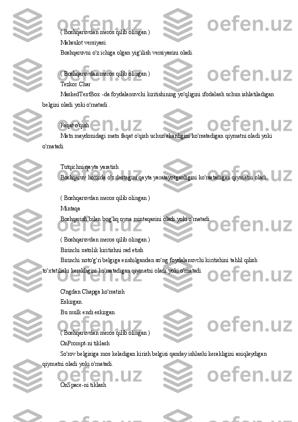 ( Boshqaruvdan	 meros	 qilib	 olingan	 )
Mahsulot	
 versiyasi
Boshqaruvni	
 o'z	 ichiga	 olgan	 yig'ilish	 versiyasini	 oladi.
(	
 Boshqaruvdan	 meros	 qilib	 olingan	 )
Tezkor	
 Char
MaskedTextBox	
 -da	 foydalanuvchi	 kiritishining	 yo'qligini	 ifodalash	 uchun	 ishlatiladigan	 
belgini	
 oladi	 yoki	 o'rnatadi	 .
Faqat	
 o'qish
Matn
 maydonidagi	 matn	 faqat	 o'qish	 uchun	 ekanligini	 ko'rsatadigan	 qiymatni	 oladi	 yoki	 
o'rnatadi.
Tutqichni	
 qayta	 yaratish
Boshqaruv	
 hozirda	 o'z	 dastagini	 qayta	 yaratayotganligini	 ko'rsatadigan	 qiymatni	 oladi.
(	
 Boshqaruvdan	 meros	 qilib	 olingan	 )
Mintaqa
Boshqarish	
 bilan	 bog'liq	 oyna	 mintaqasini	 oladi	 yoki	 o'rnatadi.
(	
 Boshqaruvdan	 meros	 qilib	 olingan	 )
Birinchi	
 xatolik	 kiritishni	 rad	 etish
Birinchi	
 noto'g'ri	 belgiga	 erishilgandan	 so'ng	 foydalanuvchi	 kiritishini	 tahlil	 qilish	 
to'xtatilishi	
 kerakligini	 ko'rsatadigan	 qiymatni	 oladi	 yoki	 o'rnatadi.
O'ngdan	
 Chapga	 ko'rsatish
Eskirgan.
Bu	
 mulk	 endi	 eskirgan.
(	
 Boshqaruvdan	 meros	 qilib	 olingan	 )
OnPrompt-ni	
 tiklash
So'rov	
 belgisiga	 mos	 keladigan	 kirish	 belgisi	 qanday	 ishlashi	 kerakligini	 aniqlaydigan	 
qiymatni	
 oladi	 yoki	 o'rnatadi.
OnSpace-ni
 tiklash 