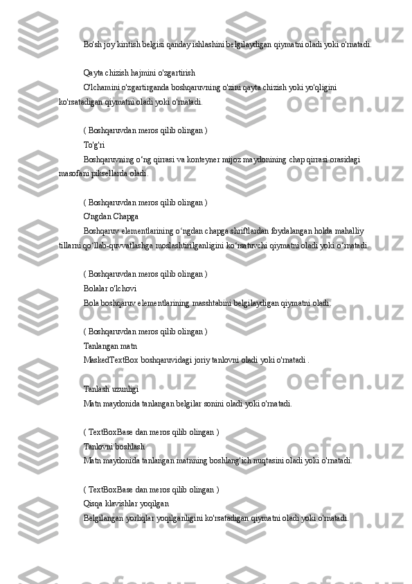 Bo'sh joy	 kiritish	 belgisi	 qanday	 ishlashini	 belgilaydigan	 qiymatni	 oladi	 yoki	 o'rnatadi.
Qayta	
 chizish	 hajmini	 o'zgartirish
O'lchamini	
 o'zgartirganda	 boshqaruvning	 o'zini	 qayta	 chizish	 yoki	 yo'qligini	 
ko'rsatadigan	
 qiymatni	 oladi	 yoki	 o'rnatadi.
(	
 Boshqaruvdan	 meros	 qilib	 olingan	 )
To'g'ri
Boshqaruvning	
 o‘ng	 qirrasi	 va	 konteyner	 mijoz	 maydonining	 chap	 qirrasi	 orasidagi	 
masofani	
 piksellarda	 oladi.
(	
 Boshqaruvdan	 meros	 qilib	 olingan	 )
O'ngdan	
 Chapga
Boshqaruv
 elementlarining	 o ngdan	 chapga	 shriftlardan	 foydalangan	 holda	 mahalliy	 	ʻ
tillarni	
 qo llab-quvvatlashga	 moslashtirilganligini	 ko rsatuvchi	 qiymatni	 oladi	 yoki	 o rnatadi.	ʻ ʻ ʻ
(
 Boshqaruvdan	 meros	 qilib	 olingan	 )
Bolalar	
 o'lchovi
Bola	
 boshqaruv	 elementlarining	 masshtabini	 belgilaydigan	 qiymatni	 oladi.
(	
 Boshqaruvdan	 meros	 qilib	 olingan	 )
Tanlangan	
 matn
MaskedTextBox	
 boshqaruvidagi	 joriy	 tanlovni	 oladi	 yoki	 o'rnatadi	 .
Tanlash	
 uzunligi
Matn	
 maydonida	 tanlangan	 belgilar	 sonini	 oladi	 yoki	 o'rnatadi.
(	
 TextBoxBase	 dan	 meros	 qilib	 olingan	 )
Tanlovni	
 boshlash
Matn	
 maydonida	 tanlangan	 matnning	 boshlang'ich	 nuqtasini	 oladi	 yoki	 o'rnatadi.
(	
 TextBoxBase	 dan	 meros	 qilib	 olingan	 )
Qisqa	
 klavishlar	 yoqilgan
Belgilangan	
 yorliqlar	 yoqilganligini	 ko'rsatadigan	 qiymatni	 oladi	 yoki	 o'rnatadi. 