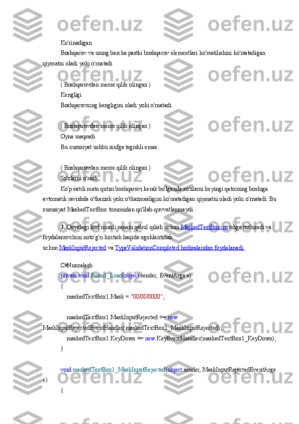 Ko'rinadigan
Boshqaruv va	 uning	 barcha	 pastki	 boshqaruv	 elementlari	 ko'rsatilishini	 ko'rsatadigan	 
qiymatni	
 oladi	 yoki	 o'rnatadi.
(	
 Boshqaruvdan	 meros	 qilib	 olingan	 )
Kengligi
Boshqaruvning	
 kengligini	 oladi	 yoki	 o'rnatadi.
(	
 Boshqaruvdan	 meros	 qilib	 olingan	 )
Oyna	
 maqsadi
Bu	
 xususiyat	 ushbu	 sinfga	 tegishli	 emas.
(	
 Boshqaruvdan	 meros	 qilib	 olingan	 )
So'zlarni	
 o'rash
Ko'p	
 satrli	 matn	 qutisi	 boshqaruvi	 kerak	 bo'lganda	 so'zlarni	 keyingi	 qatorning	 boshiga	 
avtomatik	
 ravishda	 o'tkazish	 yoki	 o'tkazmasligini	 ko'rsatadigan	 qiymatni	 oladi	 yoki	 o'rnatadi.	 Bu
xususiyat	
 MaskedTextBox	 tomonidan	 qo'llab-quvvatlanmaydi	 .
3.  	
Quyidagi	 kod	 misoli   sanani	 qabul	 qilish	 uchun   MaskedTextBox-ni   ishga	 tushiradi	 va	 
foydalanuvchini	
 noto'g'ri	 kiritish	 haqida	 ogohlantirish	 
uchun   MaskInputRejected   va   TypeValidationCompleted	
 hodisalaridan	 foydalanadi.
C#Nusxalash
private   void   Form1_Load ( object  	
sender,	 EventArgs	 e)
{
 	
   maskedTextBox1.Mask	 =  "00/00/0000" ;
 	
   maskedTextBox1.MaskInputRejected	 +=	  new  
MaskInputRejectedEventHandler(maskedTextBox1_MaskInputRejected);
 	
   maskedTextBox1.KeyDown	 +=	  new  	KeyEventHandler(maskedTextBox1_KeyDown);
}
void   maskedTextBox1_MaskInputRejected ( object  	
sender,	 MaskInputRejectedEventArgs	 
e)
{ 