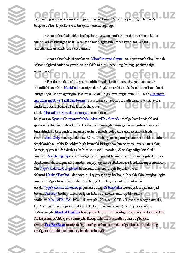 xato mantig'ingizni	 taqdim	 etishingiz	 mumkin.Joriy	 qo'shish	 nuqtasi	 to'g'ridan-to'g'ri	 
belgida	
 bo'lsa,	 foydalanuvchi	 bir	 qator	 variantlarga	 ega:
 Agar	
 so'rov	 belgisidan	 boshqa	 belgi	 yozilsa,	 harf	 avtomatik	 ravishda	 o'tkazib	 
yuboriladi	
 va	 kiritilgan	 belgi	 keyingi	 so'rov	 belgisi	 bilan	 ifodalanadigan	 keyingi	 
tahrirlanadigan	
 pozitsiyaga	 qo'llaniladi.
 Agar	
 so'rov	 belgisi	 yozilsa	 va   AllowPromptAsInput   xususiyati	 rost	 bo'lsa,	 kiritish	 
so'rov	
 belgisini	 ortiqcha	 yozadi	 va	 qo'shish	 nuqtasi	 niqobning	 keyingi	 pozitsiyasiga	 
o'tkaziladi.
 Har	
 doimgidek,	 o'q	 tugmalari	 oldingi	 yoki	 keyingi	 pozitsiyaga	 o'tish	 uchun	 
ishlatilishi	
 mumkin.	  MaskFull   xususiyatidan   foydalanuvchi   barcha   kerakli   ma ’ lumotlarni  
kiritgan   yoki   kiritmaganligini   tekshirish   uchun   foydalanishingiz   mumkin  	
.   Text   xususiyati	 
har	
 doim	 niqob	 va       TextMaskFormat 	    xususiyatiga	 muvofiq	 formatlangan	 foydalanuvchi	 
kiritishini	
 oladi   .MaskedTextBox   boshqaruvi	 
aslida   MaskedTextProvider 	
      xususiyati 	    tomonidan	 
belgilangan   System.ComponentModel.MaskedTextProvider   sinfiga	
 barcha	 niqoblarni	 
qayta	
 ishlashni	 kechiktiradi	 . Ushbu	 standart	 provayder	 surrogatlar	 va	 vertikal	 ravishda	 
birlashtirilgan	
 belgilardan	 tashqari	 barcha	 Unicode	 belgilarini	 qo'llab-quvvatlaydi;	 
ammo,   AsciiOnly   xususiyatidan	
 az,	 AZ	 va	  0-9	 belgilar	 to'plamiga	 kirishni	 cheklash	 uchun	 
foydalanish	
 mumkin.Niqoblar	 foydalanuvchi	 kiritgan	 ma'lumotlar	 ma'lum	 bir	 tur	 uchun	 
haqiqiy	
 qiymatni	 ifodalashiga	 kafolat	 bermaydi;	 masalan,	 -9 yoshga	 yilga	 kiritilishi	 
mumkin.   ValidatingType   xususiyatiga	
 ushbu	 qiymat	 turining	 namunasini	 belgilash	 orqali	 
foydalanuvchi	
 kiritgan	 ma lumotlar	 haqiqiy	 qiymatni	 ifodalashini	 tekshirishingiz	 mumkin	ʼ   .
Siz   TypeValidationCompleted   hodisasini	
 kuzatish	 orqali	 foydalanuvchi	 
fokusni   MaskedTextBox-   dan	
 noto‘g‘ri	 qiymatga	 ega	 bo‘lsa,	 olib	 tashlashini	 aniqlashingiz	 
mumkin   .	
 Agar	 turni	 tekshirish	 muvaffaqiyatli	 bo'lsa,	 qiymatni	 ifodalovchi	 
ob'ekt   TypeValidationEventArgs   parametrining   ReturnValue   xususiyati	
 orqali	 mavjud	 
bo'ladi . TextBox   boshqaruvida	
 bo'lgani	 kabi	 , bir	 nechta	 umumiy	 klaviatura	 
yorliqlari   MaskedTextBox   bilan	
 ishlamaydi   .	 Xususan,	 CTRL-R	 (matnni	 o‘ngga	 surish),	 
CTRL-L	
 (matnni	 chapga	 surish)	 va	 CTRL-L	 (markaziy	 matn)	 hech	 qanday	 ta’sir	 
ko‘rsatmaydi.   MaskedTextBox   boshqaruvi   ko'p	
 qatorli	 konfiguratsiyani	 yoki	 bekor	 qilish	 
funksiyasini	
 qo'llab-quvvatlamaydi.	 Biroq,	 ushbu	 xususiyatlar	 bilan	 bog'langan	 
a'zolar   TextBoxBase   asosiy	
 sinfiga	 mosligi	 uchun	 saqlanib	 qolgan	 bo'lsa-da,	 ularning	 
amalga	
 oshirilishi	 hech	 qanday	 harakat	 qilmaydi. 