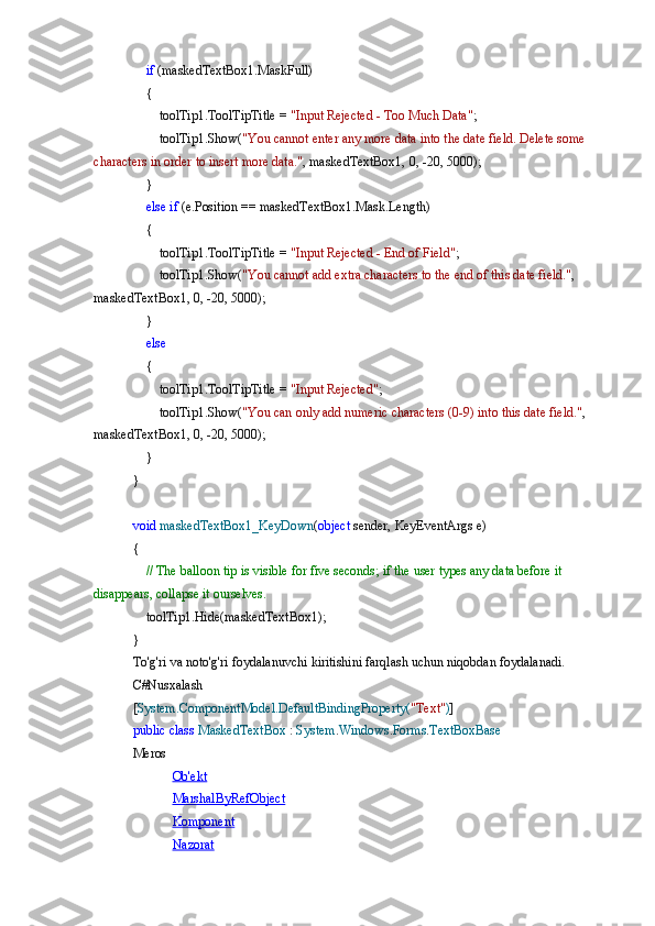      if  	(maskedTextBox1.MaskFull)
 	
   {
 
       toolTip1.ToolTipTitle	 =  "Input	 Rejected	 - Too	 Much	 Data" ;
 	
       toolTip1.Show( "You	 cannot	 enter	 any	 more	 data	 into	 the	 date	 field.	 Delete	 some	 
characters	
 in order	 to insert	 more	 data." ,	 maskedTextBox1,	 0, -20,	 5000);
 	
   }
 
    else   if  	(e.Position	 ==	 maskedTextBox1.Mask.Length)
 	
   {
 
       toolTip1.ToolTipTitle	 =  "Input	 Rejected	 - End	 of Field" ;
 	
       toolTip1.Show( "You	 cannot	 add	 extra	 characters	 to the	 end	 of this	 date	 field." ,	 
maskedTextBox1,	
 0, -20,	 5000);
 	
   }
 
    else
 
   {
 
       toolTip1.ToolTipTitle	 =  "Input	 Rejected" ;
 	
       toolTip1.Show( "You	 can	 only	 add	 numeric	 characters	 (0-9)	 into	 this	 date	 field." ,	 
maskedTextBox1,	
 0, -20,	 5000);
 	
   }
}
void   maskedTextBox1_KeyDown ( object  	
sender,	 KeyEventArgs	 e)
{
 	
    // The	 balloon	 tip	 is visible	 for	 five	 seconds;	 if the	 user	 types	 any	 data	 before	 it 
disappears,	
 collapse	 it ourselves.
 	
   toolTip1.Hide(maskedTextBox1);
}
To'g'ri	
 va	 noto'g'ri	 foydalanuvchi	 kiritishini	 farqlash	 uchun	 niqobdan	 foydalanadi.
C#Nusxalash
[ System.ComponentModel.DefaultBindingProperty( "Text" ) ]
public   class   MaskedTextBox  	
:  System . Windows . Forms . TextBoxBase
Meros
Ob'ekt
MarshalByRefObject
Komponent
Nazorat 