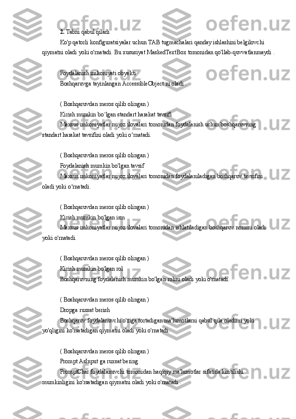 2.   Tabni qabul	 qiladi
Ko'p	
 qatorli	 konfiguratsiyalar	 uchun	 TAB	 tugmachalari	 qanday	 ishlashini	 belgilovchi	 
qiymatni	
 oladi	 yoki	 o'rnatadi.	 Bu	 xususiyat	 MaskedTextBox	 tomonidan	 qo'llab-quvvatlanmaydi	 .
Foydalanish	
 imkoniyati	 obyekti
Boshqaruvga	
 tayinlangan	 AccessibleObject	 ni oladi	 .
(	
 Boshqaruvdan	 meros	 qilib	 olingan	 )
Kirish	
 mumkin	 bo lgan	 standart	 harakat	 tavsifi	ʻ
Maxsus	
 imkoniyatlar	 mijoz	 ilovalari	 tomonidan	 foydalanish	 uchun	 boshqaruvning	 
standart	
 harakat	 tavsifini	 oladi	 yoki	 o‘rnatadi.
(	
 Boshqaruvdan	 meros	 qilib	 olingan	 )
Foydalanish	
 mumkin	 bo'lgan	 tavsif
Maxsus	
 imkoniyatlar	 mijoz	 ilovalari	 tomonidan	 foydalaniladigan	 boshqaruv	 tavsifini	 
oladi	
 yoki	 o‘rnatadi.
(	
 Boshqaruvdan	 meros	 qilib	 olingan	 )
Kirish	
 mumkin	 bo'lgan	 ism
Maxsus	
 imkoniyatlar	 mijoz	 ilovalari	 tomonidan	 ishlatiladigan	 boshqaruv	 nomini	 oladi	 
yoki	
 o'rnatadi.
(	
 Boshqaruvdan	 meros	 qilib	 olingan	 )
Kirish	
 mumkin	 bo'lgan	 rol
Boshqaruvning	
 foydalanish	 mumkin	 bo'lgan	 rolini	 oladi	 yoki	 o'rnatadi.
(	
 Boshqaruvdan	 meros	 qilib	 olingan	 )
Dropga	
 ruxsat	 berish
Boshqaruv	
 foydalanuvchi	 o'ziga	 tortadigan	 ma'lumotlarni	 qabul	 qila	 oladimi	 yoki	 
yo'qligini	
 ko'rsatadigan	 qiymatni	 oladi	 yoki	 o'rnatadi.
(	
 Boshqaruvdan	 meros	 qilib	 olingan	 )
Prompt	
 AsInput	 ga	 ruxsat	 bering
PromptChar	
 foydalanuvchi	 tomonidan	 haqiqiy	 ma'lumotlar	 sifatida	 kiritilishi	 
mumkinligini	
 ko'rsatadigan	 qiymatni	 oladi	 yoki	 o'rnatadi	 . 