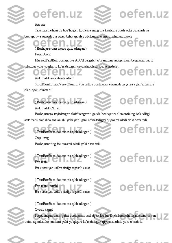 Anchor
Tekshirish elementi	 bog'langan	 konteynerning	 chekkalarini	 oladi	 yoki	 o'rnatadi	 va	 
boshqaruv	
 elementi	 ota-onasi	 bilan	 qanday	 o'lchamini	 o'zgartirishni	 aniqlaydi.
(	
 Boshqaruvdan	 meros	 qilib	 olingan	 )
Faqat	
 Ascii
MaskedTextBox	
 boshqaruvi	 ASCII	 belgilar	 to'plamidan	 tashqaridagi	 belgilarni	 qabul	 
qiladimi	
 yoki	 yo'qligini	 ko'rsatadigan	 qiymatni	 oladi	 yoki	 o'rnatadi	 .
Avtomatik	
 aylantirish	 ofset
ScrollControlIntoView(Control)	
 da	 ushbu	 boshqaruv	 elementi	 qayerga	 aylantirilishini	 
oladi	
 yoki	 o'rnatadi	 .
(	
 Boshqaruvdan	 meros	 qilib	 olingan	 )
Avtomatik	
 o'lcham
Boshqaruvga
 tayinlangan	 shrift	 o'zgartirilganda	 boshqaruv	 elementining	 balandligi	 
avtomatik	
 ravishda	 sozlanishi	 yoki	 yo'qligini	 ko'rsatadigan	 qiymatni	 oladi	 yoki	 o'rnatadi.
(	
 TextBoxBase	 dan	 meros	 qilib	 olingan	 )
Orqa	
 rang
Boshqaruvning	
 fon	 rangini	 oladi	 yoki	 o'rnatadi.
(	
 TextBoxBase	 dan	 meros	 qilib	 olingan	 )
Fon	
 rasmi
Bu
 xususiyat	 ushbu	 sinfga	 tegishli	 emas.
(	
 TextBoxBase	 dan	 meros	 qilib	 olingan	 )
Fon	
 rasmi	 tartibi
Bu	
 xususiyat	 ushbu	 sinfga	 tegishli	 emas.
(	
 TextBoxBase	 dan	 meros	 qilib	 olingan	 )
Ovozli	
 signal
Niqoblangan	
 matn	 qutisi	 boshqaruvi	 rad	 etgan	 har	 bir	 foydalanuvchi	 tugmachasi	 uchun	 
tizim	
 signalini	 ko'taradimi	 yoki	 yo'qligini	 ko'rsatadigan	 qiymatni	 oladi	 yoki	 o'rnatadi. 