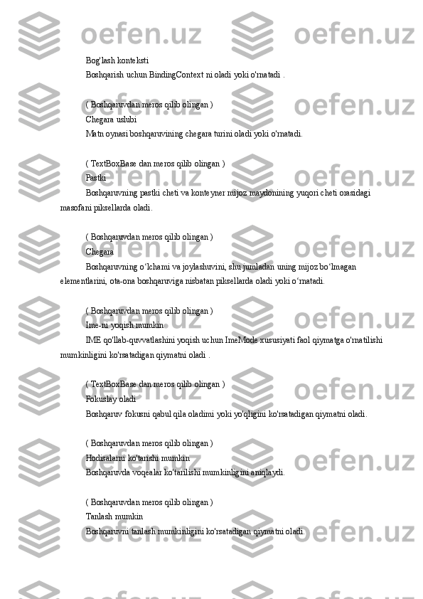 Bog'lash konteksti
Boshqarish
 uchun	 BindingContext	 ni oladi	 yoki	 o'rnatadi	 .
(	
 Boshqaruvdan	 meros	 qilib	 olingan	 )
Chegara	
 uslubi
Matn	
 oynasi	 boshqaruvining	 chegara	 turini	 oladi	 yoki	 o'rnatadi.
(	
 TextBoxBase	 dan	 meros	 qilib	 olingan	 )
Pastki
Boshqaruvning	
 pastki	 cheti	 va	 konteyner	 mijoz	 maydonining	 yuqori	 cheti	 orasidagi	 
masofani	
 piksellarda	 oladi.
(	
 Boshqaruvdan	 meros	 qilib	 olingan	 )
Chegara
Boshqaruvning	
 o lchami	 va	 joylashuvini,	 shu	 jumladan	 uning	 mijoz	 bo lmagan	 	ʻ ʻ
elementlarini,	
 ota-ona	 boshqaruviga	 nisbatan	 piksellarda	 oladi	 yoki	 o rnatadi.ʻ
(	
 Boshqaruvdan	 meros	 qilib	 olingan	 )
Ime-ni	
 yoqish	 mumkin
IME	
 qo'llab-quvvatlashini	 yoqish	 uchun	 ImeMode	 xususiyati	 faol	 qiymatga	 o'rnatilishi	 
mumkinligini	
 ko'rsatadigan	 qiymatni	 oladi	 .
(	
 TextBoxBase	 dan	 meros	 qilib	 olingan	 )
Fokuslay	
 oladi
Boshqaruv
 fokusni	 qabul	 qila	 oladimi	 yoki	 yo'qligini	 ko'rsatadigan	 qiymatni	 oladi.
(	
 Boshqaruvdan	 meros	 qilib	 olingan	 )
Hodisalarni	
 ko'tarishi	 mumkin
Boshqaruvda	
 voqealar	 ko'tarilishi	 mumkinligini	 aniqlaydi.
(	
 Boshqaruvdan	 meros	 qilib	 olingan	 )
Tanlash	
 mumkin
Boshqaruvni	
 tanlash	 mumkinligini	 ko'rsatadigan	 qiymatni	 oladi. 