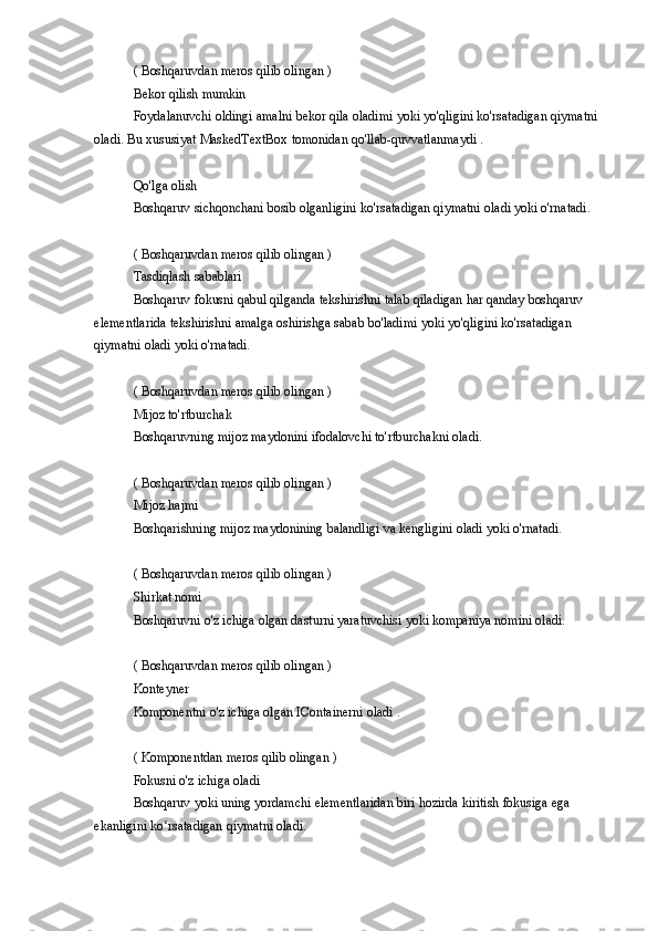 ( Boshqaruvdan	 meros	 qilib	 olingan	 )
Bekor	
 qilish	 mumkin
Foydalanuvchi
 oldingi	 amalni	 bekor	 qila	 oladimi	 yoki	 yo'qligini	 ko'rsatadigan	 qiymatni	 
oladi.	
 Bu	 xususiyat	 MaskedTextBox	 tomonidan	 qo'llab-quvvatlanmaydi	 .
Qo'lga	
 olish
Boshqaruv	
 sichqonchani	 bosib	 olganligini	 ko'rsatadigan	 qiymatni	 oladi	 yoki	 o'rnatadi.
(	
 Boshqaruvdan	 meros	 qilib	 olingan	 )
Tasdiqlash	
 sabablari
Boshqaruv
 fokusni	 qabul	 qilganda	 tekshirishni	 talab	 qiladigan	 har	 qanday	 boshqaruv	 
elementlarida	
 tekshirishni	 amalga	 oshirishga	 sabab	 bo'ladimi	 yoki	 yo'qligini	 ko'rsatadigan	 
qiymatni	
 oladi	 yoki	 o'rnatadi.
(	
 Boshqaruvdan	 meros	 qilib	 olingan	 )
Mijoz	
 to'rtburchak
Boshqaruvning	
 mijoz	 maydonini	 ifodalovchi	 to'rtburchakni	 oladi.
(	
 Boshqaruvdan	 meros	 qilib	 olingan	 )
Mijoz	
 hajmi
Boshqarishning	
 mijoz	 maydonining	 balandligi	 va	 kengligini	 oladi	 yoki	 o'rnatadi.
(	
 Boshqaruvdan	 meros	 qilib	 olingan	 )
Shirkat	
 nomi
Boshqaruvni	
 o'z	 ichiga	 olgan	 dasturni	 yaratuvchisi	 yoki	 kompaniya	 nomini	 oladi.
(	
 Boshqaruvdan	 meros	 qilib	 olingan	 )
Konteyner
Komponentni	
 o'z	 ichiga	 olgan	 IContainerni	 oladi	 .
(	
 Komponentdan	 meros	 qilib	 olingan	 )
Fokusni	
 o'z	 ichiga	 oladi
Boshqaruv	
 yoki	 uning	 yordamchi	 elementlaridan	 biri	 hozirda	 kiritish	 fokusiga	 ega	 
ekanligini	
 ko‘rsatadigan	 qiymatni	 oladi. 