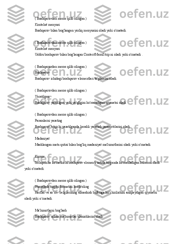 ( Boshqaruvdan	 meros	 qilib	 olingan	 )
Kontekst	
 menyusi
Boshqaruv
 bilan	 bog'langan	 yorliq	 menyusini	 oladi	 yoki	 o'rnatadi.
(	
 Boshqaruvdan	 meros	 qilib	 olingan	 )
Kontekst	
 menyusi
Ushbu	
 boshqaruv	 bilan	 bog'langan	 ContextMenuStrip	 ni oladi	 yoki	 o'rnatadi	 .
(	
 Boshqaruvdan	 meros	 qilib	 olingan	 )
Boshqaruv
Boshqaruv	
 ichidagi	 boshqaruv	 elementlari	 to'plamini	 oladi.
(	
 Boshqaruvdan	 meros	 qilib	 olingan	 )
Yaratilgan
Boshqaruv	
 yaratilgan	 yoki	 yo'qligini	 ko'rsatadigan	 qiymatni	 oladi.
(	
 Boshqaruvdan	 meros	 qilib	 olingan	 )
Paramlarni	
 yarating
Boshqaruv
 tutqichi	 yaratilganda	 kerakli	 yaratish	 parametrlarini	 oladi.
Madaniyat
Masklangan	
 matn	 qutisi	 bilan	 bog'liq	 madaniyat	 ma'lumotlarini	 oladi	 yoki	 o'rnatadi.
Kursor
Sichqoncha	
 ko'rsatkichi	 boshqaruv	 elementi	 ustida	 turganda	 ko'rsatiladigan	 kursorni	 oladi
yoki	
 o'rnatadi.
(	
 Boshqaruvdan	 meros	 qilib	 olingan	 )
Nusxalash	
 niqobi	 formatini	 kesib	 oling
Harflar	
 va	 so rov	 belgilarining	 almashish	 buferiga	 ko chirilishini	 aniqlaydigan	 qiymatni	 	ʻ ʻ
oladi	
 yoki	 o rnatadi.ʻ
Ma'lumotlarni	
 bog'lash
Boshqaruv	
 uchun	 ma'lumotlar	 ulanishlarini	 oladi. 