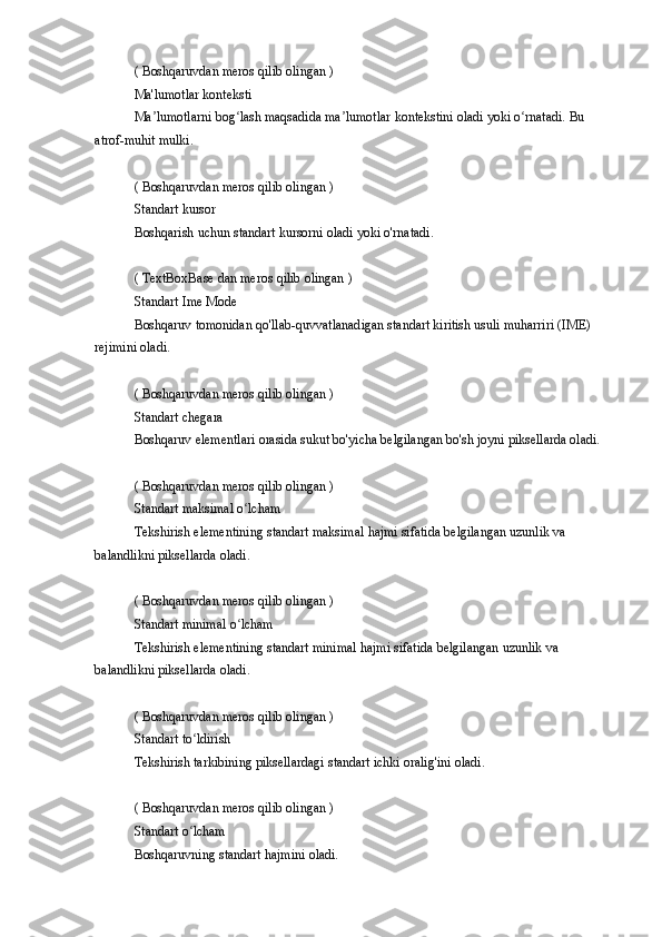 ( Boshqaruvdan	 meros	 qilib	 olingan	 )
Ma'lumotlar	
 konteksti
Ma lumotlarni
 bog lash	 maqsadida	 ma lumotlar	 kontekstini	 oladi	 yoki	 o rnatadi.	 Bu	 	ʼ ʻ ʼ ʻ
atrof-muhit
 mulki.
(	
 Boshqaruvdan	 meros	 qilib	 olingan	 )
Standart	
 kursor
Boshqarish	
 uchun	 standart	 kursorni	 oladi	 yoki	 o'rnatadi.
(	
 TextBoxBase	 dan	 meros	 qilib	 olingan	 )
Standart	
 Ime	 Mode
Boshqaruv	
 tomonidan	 qo'llab-quvvatlanadigan	 standart	 kiritish	 usuli	 muharriri	 (IME)	 
rejimini	
 oladi.
(
 Boshqaruvdan	 meros	 qilib	 olingan	 )
Standart	
 chegara
Boshqaruv
 elementlari	 orasida	 sukut	 bo'yicha	 belgilangan	 bo'sh	 joyni	 piksellarda	 oladi.
(	
 Boshqaruvdan	 meros	 qilib	 olingan	 )
Standart	
 maksimal	 o lchamʻ
Tekshirish	
 elementining	 standart	 maksimal	 hajmi	 sifatida	 belgilangan	 uzunlik	 va	 
balandlikni	
 piksellarda	 oladi.
(	
 Boshqaruvdan	 meros	 qilib	 olingan	 )
Standart	
 minimal	 o lchamʻ
Tekshirish	
 elementining	 standart	 minimal	 hajmi	 sifatida	 belgilangan	 uzunlik	 va	 
balandlikni	
 piksellarda	 oladi.
(	
 Boshqaruvdan	 meros	 qilib	 olingan	 )
Standart	
 to ldirishʻ
Tekshirish
 tarkibining	 piksellardagi	 standart	 ichki	 oralig'ini	 oladi.
(	
 Boshqaruvdan	 meros	 qilib	 olingan	 )
Standart	
 o lchamʻ
Boshqaruvning	
 standart	 hajmini	 oladi. 