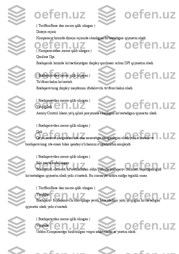 ( TextBoxBase	 dan	 meros	 qilib	 olingan	 )
Dizayn	
 rejimi
Komponent	
 hozirda	 dizayn	 rejimida	 ekanligini	 ko'rsatadigan	 qiymatni	 oladi	 .
(	
 Komponentdan	 meros	 qilib	 olingan	 )
Qurilma	
 Dpi
Boshqarish	
 hozirda	 ko'rsatilayotgan	 displey	 qurilmasi	 uchun	 DPI	 qiymatini	 oladi.
(	
 Boshqaruvdan	 meros	 qilib	 olingan	 )
To'rtburchakni	
 ko'rsatish
Boshqaruvning
 displey	 maydonini	 ifodalovchi	 to'rtburchakni	 oladi.
(	
 Boshqaruvdan	 meros	 qilib	 olingan	 )
Yo'q	
 qilish
Asosiy
 Control	 klassi	 yo'q	 qilish	 jarayonida	 ekanligini	 ko'rsatadigan	 qiymatni	 oladi	 .
(	
 Boshqaruvdan	 meros	 qilib	 olingan	 )
Dok
Qaysi	
 nazorat	 chegaralari	 ota-ona	 nazoratiga	 ulanganligini	 oladi	 yoki	 o'rnatadi	 va	 
boshqaruvning	
 ota-onasi	 bilan	 qanday	 o'lchamini	 o'zgartirishni	 aniqlaydi.
(	
 Boshqaruvdan	 meros	 qilib	 olingan	 )
Ikki	
 marta	 buferlangan
Boshqarish
 elementi	 ko'rsatilishidan	 oldin	 buferda	 boshqaruv	 chizmasi	 bajarilganligini	 
ko'rsatadigan	
 qiymatni	 oladi	 yoki	 o'rnatadi.	 Bu	 xususiyat	 ushbu	 sinfga	 tegishli	 emas.
(	
 TextBoxBase	 dan	 meros	 qilib	 olingan	 )
Yoqilgan
Boshqaruv	
 foydalanuvchi	 shovqiniga	 javob	 bera	 oladimi	 yoki	 yo'qligini	 ko'rsatadigan	 
qiymatni	
 oladi	 yoki	 o'rnatadi.
(	
 Boshqaruvdan	 meros	 qilib	 olingan	 )
Voqealar
Ushbu	
 Komponentga	 biriktirilgan	 voqea	 ishlovchilar	 ro'yxatini	 oladi	 . 