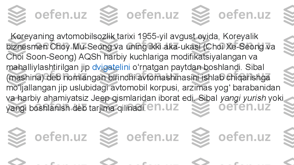     Koreyaning avtomobilsozlik tarixi 1955-yil avgust oyida, Koreyalik 
biznesmen Choy Mu-Seong va uning ikki aka-ukasi (Choi Xe-Seong va 
Choi Soon-Seong) AQSh harbiy kuchlariga modifikatsiyalangan va 
mahalliylashtirilgan jip  dvigatelini  	o rnatgan paytdan boshlandi. Sibal 	ʻ
(mashina) deb nomlangan birinchi avtomashinasini ishlab chiqarishga 
mo ljallangan jip uslubidagi avtomobil korpusi, arzimas yog  barabanidan 	
ʻ ʻ
va harbiy ahamiyatsiz Jeep qismlaridan iborat edi. Sibal	
  yangi yurish  	yoki 
yangi boshlanish deb tarjima qilinadi. 