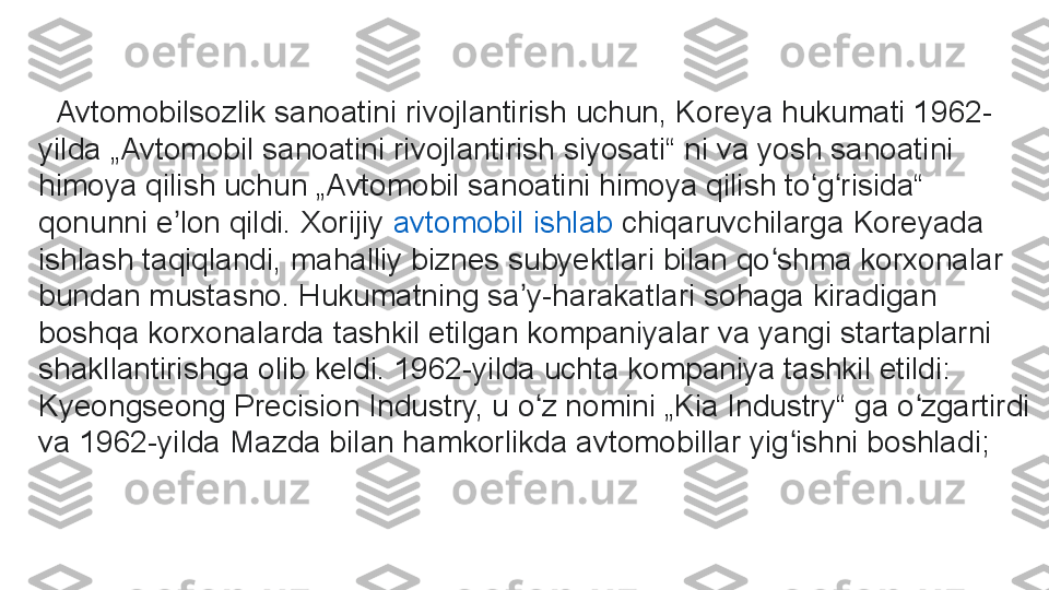    Avtomobilsozlik sanoatini rivojlantirish uchun, Koreya hukumati 1962-
yilda „Avtomobil sanoatini rivojlantirish siyosati“ ni va yosh sanoatini 
himoya qilish uchun „Avtomobil sanoatini himoya qilish to g risida“ ʻ ʻ
qonunni e lon qildi. Xorijiy	
 	ʼ avtomobil   ishlab   chiqaruvchilarga  	Koreyada 
ishlash taqiqlandi, mahalliy biznes subyektlari bilan qo shma korxonalar 	
ʻ
bundan mustasno. Hukumatning sa y-harakatlari sohaga kiradigan 	
ʼ
boshqa korxonalarda tashkil etilgan kompaniyalar va yangi startaplarni 
shakllantirishga olib keldi. 1962-yilda uchta kompaniya tashkil etildi: 
Kyeongseong Precision Industry, u o z nomini „Kia Industry“ ga o zgartirdi 	
ʻ ʻ
va 1962-yilda Mazda bilan hamkorlikda avtomobillar yig ishni boshladi;	
ʻ 