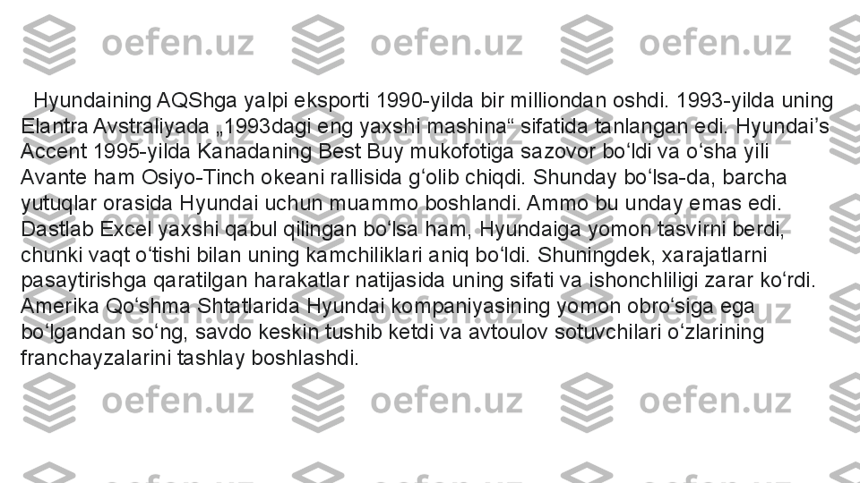    Hyundaining AQShga yalpi eksporti 1990-yilda bir milliondan oshdi. 1993-yilda uning 
Elantra Avstraliyada „1993dagi eng yaxshi mashina“ sifatida tanlangan edi. Hyundai s ʼ
Accent 1995-yilda Kanadaning Best Buy mukofotiga sazovor bo ldi va o sha yili 	
ʻ ʻ
Avante ham Osiyo-Tinch okeani rallisida g olib chiqdi. Shunday bo lsa-da, barcha 	
ʻ ʻ
yutuqlar orasida Hyundai uchun muammo boshlandi. Ammo bu unday emas edi.
Dastlab Excel yaxshi qabul qilingan bo lsa ham, Hyundaiga yomon tasvirni berdi, 	
ʻ
chunki vaqt o tishi bilan uning kamchiliklari aniq bo ldi. Shuningdek, xarajatlarni 	
ʻ ʻ
pasaytirishga qaratilgan harakatlar natijasida uning sifati va ishonchliligi zarar ko rdi. 	
ʻ
Amerika Qo shma Shtatlarida Hyundai kompaniyasining yomon obro siga ega 	
ʻ ʻ
bo lgandan so ng, savdo keskin tushib ketdi va avtoulov sotuvchilari o zlarining 	
ʻ ʻ ʻ
franchayzalarini tashlay boshlashdi. 