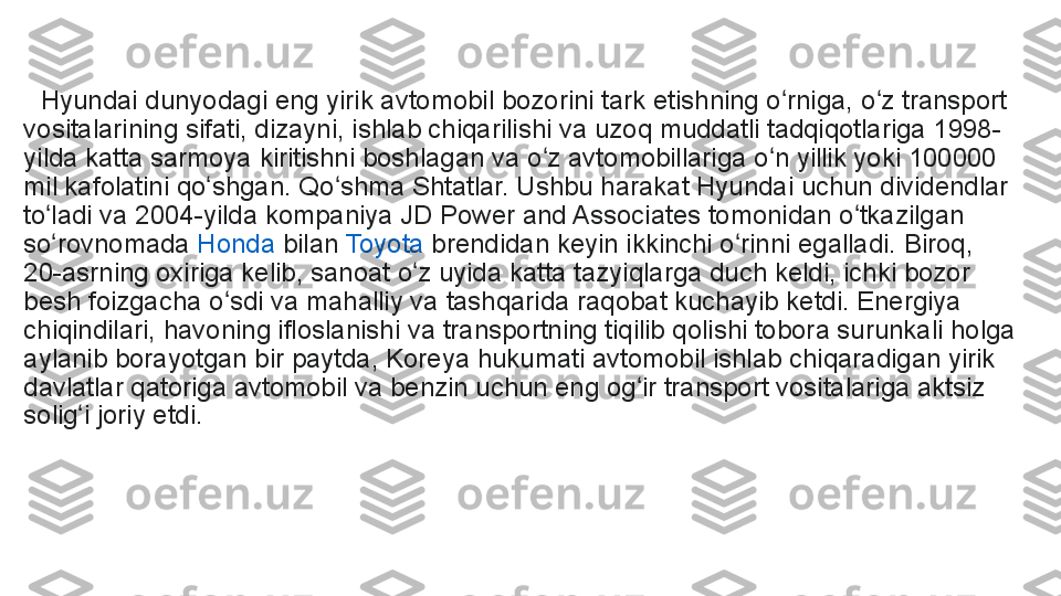    Hyundai dunyodagi eng yirik avtomobil bozorini tark etishning o rniga, o z transport ʻ ʻ
vositalarining sifati, dizayni, ishlab chiqarilishi va uzoq muddatli tadqiqotlariga 1998-
yilda katta sarmoya kiritishni boshlagan va o z avtomobillariga o n yillik yoki 100000 	
ʻ ʻ
mil kafolatini qo shgan. Qo shma Shtatlar. Ushbu harakat Hyundai uchun dividendlar 	
ʻ ʻ
to ladi va 2004-yilda kompaniya JD Power and Associates tomonidan o tkazilgan 	
ʻ ʻ
so rovnomada	
 	ʻ Honda  	bilan	  Toyota  	brendidan keyin ikkinchi o rinni egalladi. Biroq, 	ʻ
20-asrning oxiriga kelib, sanoat o z uyida katta tazyiqlarga duch keldi, ichki bozor 	
ʻ
besh foizgacha o sdi va mahalliy va tashqarida raqobat kuchayib ketdi. Energiya 	
ʻ
chiqindilari, havoning ifloslanishi va transportning tiqilib qolishi tobora surunkali holga 
aylanib borayotgan bir paytda, Koreya hukumati avtomobil ishlab chiqaradigan yirik 
davlatlar qatoriga avtomobil va benzin uchun eng og ir transport vositalariga aktsiz 	
ʻ
solig i joriy etdi.	
 	ʻ 