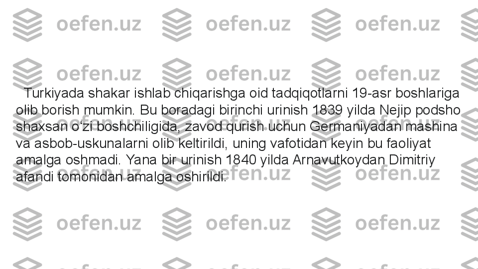    Turkiyada shakar ishlab chiqarishga oid tadqiqotlarni 19-asr boshlariga 
olib borish mumkin. Bu boradagi birinchi urinish 1839 yilda Nejip podsho 
shaxsan o zi boshchiligida, zavod qurish uchun Germaniyadan mashina ʻ
va asbob-uskunalarni olib keltirildi, uning vafotidan keyin bu faoliyat 
amalga oshmadi. Yana bir urinish 1840 yilda Arnavutkoydan Dimitriy 
afandi tomonidan amalga oshirildi.	
  