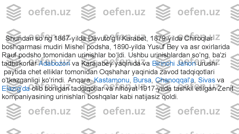     Shundan so‘ng 1867-yilda Davuto'g‘li Karabet, 1879-yilda Chiroqlar 
boshqarmasi mudiri Mishel podsha, 1890-yilda Yusuf Bey va asr oxirlarida 
Rauf podsho tomonidan urinishlar bo‘ldi. Ushbu urinishlardan so'ng, ba'zi 
tadbirkorlar	
  Adabozori  	va Karajabey yaqinida va	  Birinchi   Jahon   urushi
 	
paytida chet elliklar tomonidan Oqshahar yaqinida zavod tadqiqotlari 
o'tkazganligi ko'rindi.	
  Anqara ,	  Kastamonu ,	  Bursa ,	  Chanoqqal'a ,	  Sivas  	va	 
Elazig'da  	
olib borilgan tadqiqotlar va nihoyat 1917-yilda tashkil etilgan Zenit 
kompaniyasining urinishlari boshqalar kabi natijasiz qoldi. 