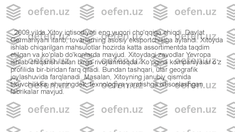    2009 yilda Xitoy iqtisodiyoti eng yuqori cho'qqiga chiqdi. Davlat 
Germaniyani itarib, tovarlarning asosiy eksportchisiga aylandi. Xitoyda 
ishlab chiqarilgan mahsulotlar hozirda katta assortimentda taqdim 
etilgan va ko'plab do'konlarda mavjud. Xitoydagi zavodlar Yevropa 
ishlab chiqarishi bilan birga rivojlanmoqda. Ko pgina kompaniyalar o z ʻ ʻ
profilida bir-biridan farq qiladi. Bundan tashqari, ular geografik 
joylashuvida farqlanadi. Masalan, Xitoyning janubiy qismida 
tikuvchilikka, shuningdek, texnologiya yaratishga ixtisoslashgan 
fabrikalar mavjud.	
  