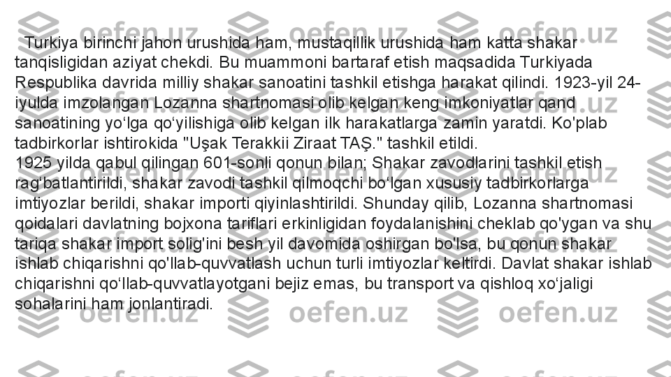    Turkiya birinchi jahon urushida ham, mustaqillik urushida ham katta shakar 
tanqisligidan aziyat chekdi. Bu muammoni bartaraf etish maqsadida Turkiyada 
Respublika davrida milliy shakar sanoatini tashkil etishga harakat qilindi. 1923-yil 24-
iyulda imzolangan Lozanna shartnomasi olib kelgan keng imkoniyatlar qand 
sanoatining yo‘lga qo‘yilishiga olib kelgan ilk harakatlarga zamin yaratdi. Ko'plab 
tadbirkorlar ishtirokida "Uşak Terakkii Ziraat TAŞ." tashkil etildi.
1925 yilda qabul qilingan 601-sonli qonun bilan; Shakar zavodlarini tashkil etish 
rag‘batlantirildi, shakar zavodi tashkil qilmoqchi bo‘lgan xususiy tadbirkorlarga 
imtiyozlar berildi, shakar importi qiyinlashtirildi. Shunday qilib, Lozanna shartnomasi 
qoidalari davlatning bojxona tariflari erkinligidan foydalanishini cheklab qo'ygan va shu 
tariqa shakar import solig'ini besh yil davomida oshirgan bo'lsa, bu qonun shakar 
ishlab chiqarishni qo'llab-quvvatlash uchun turli imtiyozlar keltirdi. Davlat shakar ishlab 
chiqarishni qo‘llab-quvvatlayotgani bejiz emas, bu transport va qishloq xo‘jaligi 
sohalarini ham jonlantiradi. 