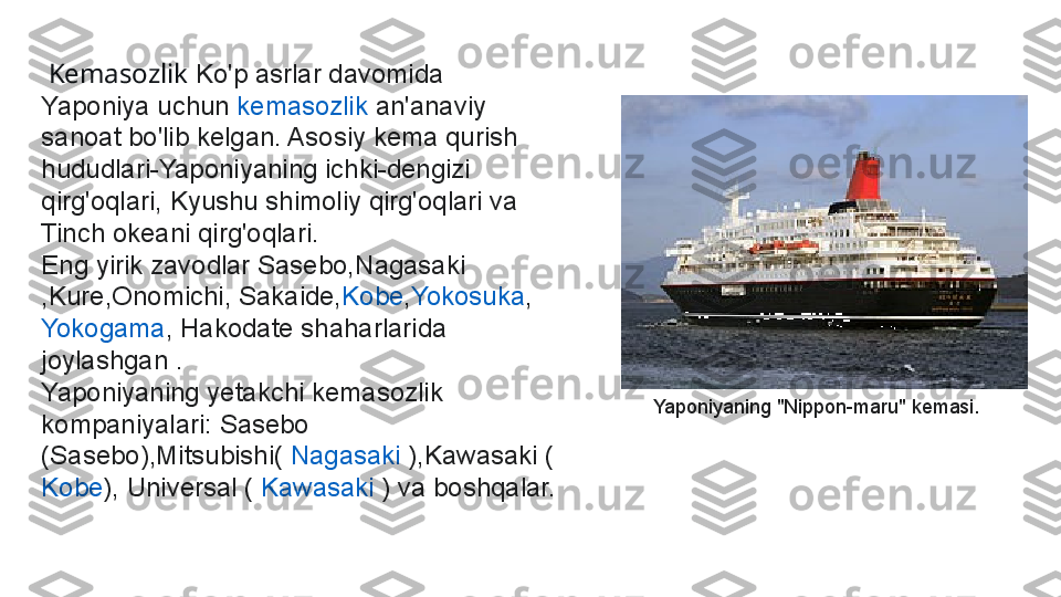   Kemasozlik  Ko'p asrlar davomida 
Yaponiya uchun  kemasozlik  	an'anaviy 
sanoat bo'lib kelgan. Asosiy kema qurish 
hududlari-Yaponiyaning ichki-dengizi 
qirg'oqlari, Kyushu shimoliy qirg'oqlari va 
Tinch okeani qirg'oqlari.
Eng yirik zavodlar Sasebo, Nagasaki
,Kure,Onomichi, Sakaide, Kobe , Yokosuka ,	
 
Yokogama , Hakodate shaharlarida 
joylashgan .
Yaponiyaning yetakchi kemasozlik 
kompaniyalari: Sasebo 
(Sasebo),Mitsubishi(	
  Nagasaki  	),Kawasaki (
Kobe ), Universal (	
  Kawasaki  	) va boshqalar. Yaponiyaning "Nippon-maru" kemasi. 