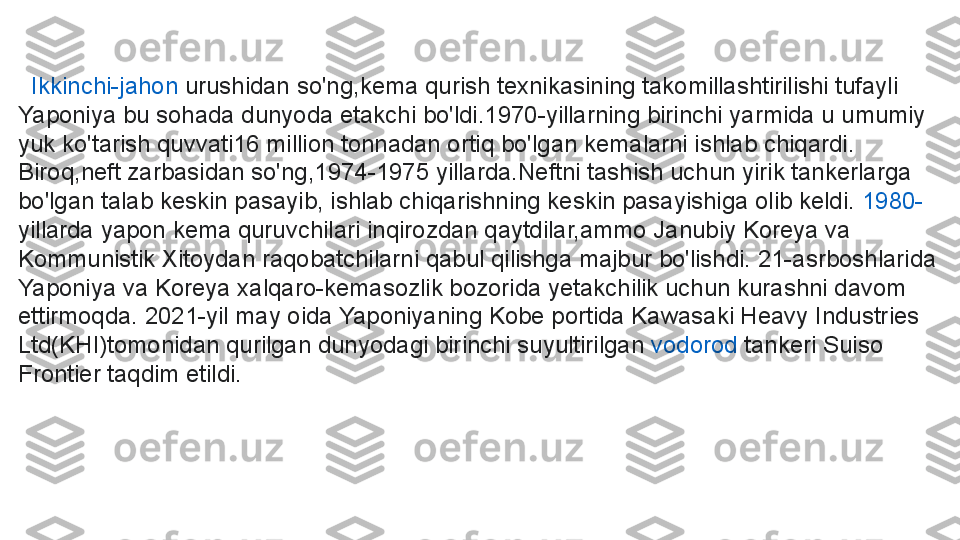    Ikkinchi-jahon   urushidan  so'ng,kema qurish texnikasining takomillashtirilishi tufayli 
Yaponiya bu sohada dunyoda etakchi bo'ldi.1970-yillarning birinchi yarmida u umumiy 
yuk ko'tarish quvvati16 million tonnadan ortiq bo'lgan kemalarni ishlab chiqardi. 
Biroq,neft zarbasidan so'ng,1974-1975 yillarda.Neftni tashish uchun yirik tankerlarga 
bo'lgan talab keskin pasayib, ishlab chiqarishning keskin pasayishiga olib keldi.  1980-
yillarda yapon kema quruvchilari inqirozdan qaytdilar,ammo Janubiy Koreya va 
Kommunistik Xitoydan raqobatchilarni qabul qilishga majbur bo'lishdi. 21-asrboshlarida 
Yaponiya va Koreya xalqaro-kemasozlik bozorida yetakchilik uchun kurashni davom 
ettirmoqda. 2021-yil may oida Yaponiyaning Kobe portida Kawasaki Heavy Industries 
Ltd(KHI)tomonidan qurilgan dunyodagi birinchi suyultirilgan	
  vodorod  	tankeri Suiso 
Frontier taqdim etildi. 