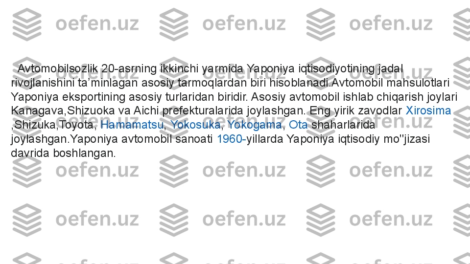    Avtomobilsozlik  20-asrning ikkinchi yarmida Yaponiya iqtisodiyotining jadal 
rivojlanishini ta minlagan asosiy tarmoqlardan biri hisoblanadi.Avtomobil mahsulotlari 	
ʼ
Yaponiya eksportining asosiy turlaridan biridir. Asosiy avtomobil ishlab chiqarish joylari 
Kanagava,Shizuoka va Aichi prefekturalarida joylashgan. Eng yirik zavodlar	
  Xirosima
,Shizuka,Toyota,	
  Hamamatsu ,	  Yokosuka ,	  Yokogama ,	  Ota  	shaharlarida 
joylashgan.Yaponiya avtomobil sanoati	
  1960- yillarda Yaponiya iqtisodiy mo''jizasi 
davrida boshlangan. 